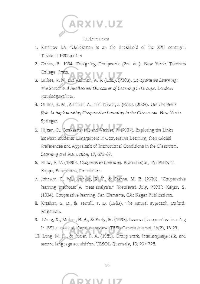  References 1. Karimov I.A “Uzbekistan is on the threshhold of the XXI century”. Tashkent 1992.pp 1-5 2. Cohen, E. 1994. Designing Groupwork (2nd ed.). New York: Teachers College Press. 3. Gillies, R. M. and Ashman, A. F. (Eds.). (2003). Co-operative Learning: The Social and Intellectual Outcomes of Learning in Groups. London: RoutledgeFalmer. 4. Gillies, R. M., Ashman, A., and Terwel, J. (Eds.). (2008). The Teacher&#39;s Role in Implementing Cooperative Learning in the Classroom. New York: Springer. 5. Hijzen, D., Boekaerts, M., and Vedder, P. (2007). Exploring the Links between Students&#39; Engagement in Cooperative Learning, their Global Preferences and Appraisals of Instructional Conditions in the Classroom. Learning and Instruction, 17, 673-87. 6. Hilke, E. V. (1990). Cooperative Learning. Bloomington, IN: PhiDelta Kappa, Educational Foundation. 7. Johnson, D. W., Johnson, R. T., & Stanne, M. B. (2000). &#34;Cooperative learning methods: A meta-analysis.&#34; [Retrieved July, 2000]: Kagan, S. (1994). Cooperative learning. San Clemente, CA: Kagan Publications. 8. Krashen, S. D., & Terrell, T. D. (1983). The natural approach. Oxford: Pergamon. 9. Liang, X., Mohan, B. A., & Early, M. (1998). Issues of cooperative learning in ESL classes: A literature review. TESL Canada Journal, 15(2), 13-23. 10. Long, M. H., & Porter, P. A. (1985). Group work, interlanguage talk, and second language acquisition. TESOL Quarterly, 19, 207-228. 56 