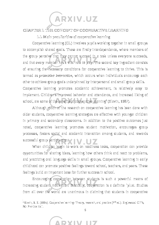 CHAPTER I. THE CONCEPT OF COOPERATIVE LEARNING 1.1. Main peculiarities of cooperative learning Cooperative learning (CL) involves pupils working together in small groups to accomplish shared goals. These are firstly interdependence, where members of the group perceive that they cannot succeed in a task unless everyone succeeds, and that every member has a vital role to play. The second key ingredient consists of ensuring the necessary conditions for cooperative learning to thrive. This is termed as promotive interaction, which occurs when individuals encourage each other to achieve group goals underpinned by interpersonal and small group skills. Cooperative learning promotes academic achievement, is relatively easy to implement. Children&#39;s improved behavior and attendance, and increased liking of school, are some of the benefits of cooperative learning 3 (Slavin, 1987). Although much of the research on cooperative learning has been done with older students, cooperative learning strategies are effective with younger children in primary and secondary classrooms. In addition to the positive outcomes just noted, cooperative learning promotes student motivation, encourages group processes, fosters social and academic interaction among students, and rewards successful group participation. When children begin to work on readiness tasks, cooperation can provide opportunities for sharing ideas, learning how others think and react to problems, and practicing oral language skills in small groups. Cooperative learning in early childhood can promote positive feelings toward school, teachers, and peers. These feelings build an important base for further success in school. Encouraging cooperation between students is such a powerful means of increasing student motivation. Basically, cooperation is a definite `plus&#39;. Studies from all over the world are unanimous in claiming that students in cooperative 3 Slavin, R. E. (1995). Cooperative learning: Theory, research, and practice (2 nd ed.). Englewood Cliffs, NJ: Prentice Hall. 6 
