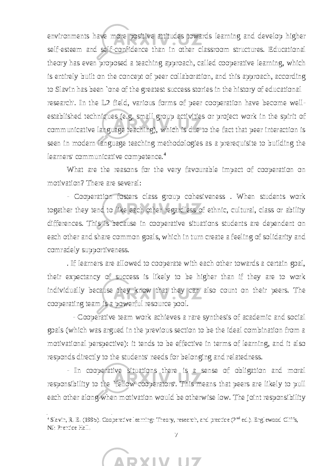 environments have more positive attitudes towards learning and develop higher self-esteem and self-confidence than in other classroom structures. Educational theory has even proposed a teaching approach, called cooperative learning, which is entirely built on the concept of peer collaboration, and this approach, according to Slavin has been `one of the greatest success stories in the history of educational research&#39;. In the L2 field, various forms of peer cooperation have become well- established techniques (e.g. small group activities or project work in the spirit of communicative language teaching), which is due to the fact that peer interaction is seen in modern language teaching methodologies as a prerequisite to building the learners&#39; communicative competence. 4 What are the reasons for the very favourable impact of cooperation on motivation? There are several: - Cooperation fosters class group cohesiveness . When students work together they tend to like each other regardless of ethnic, cultural, class or ability differences. This is because in cooperative situations students are dependent on each other and share common goals, which in turn create a feeling of solidarity and comradely supportiveness. . If learners are allowed to cooperate with each other towards a certain goal, their expectancy of success is likely to be higher than if they are to work individually because they know that they can also count on their peers. The cooperating team is a powerful resource pool. - Cooperative team work achieves a rare synthesis of academic and social goals (which was argued in the previous section to be the ideal combination from a motivational perspective): it tends to be effective in terms of learning, and it also responds directly to the students&#39; needs for belonging and relatedness. - In cooperative situations there is a sense of obligation and moral responsibility to the `fellow-cooperators&#39;. This means that peers are likely to pull each other along when motivation would be otherwise low. The joint responsibility 4 Slavin, R. E. (1995). Cooperative learning: Theory, research, and practice (2 nd ed.). Englewood Cliffs, NJ: Prentice Hall. 7 