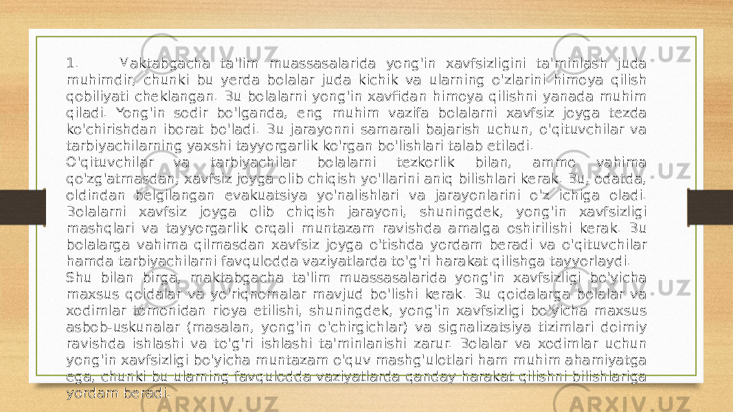 1. Maktabgacha ta&#39;lim muassasalarida yong&#39;in xavfsizligini ta&#39;minlash juda muhimdir, chunki bu yerda bolalar juda kichik va ularning o&#39;zlarini himoya qilish qobiliyati cheklangan. Bu bolalarni yong&#39;in xavfidan himoya qilishni yanada muhim qiladi. Yong&#39;in sodir bo&#39;lganda, eng muhim vazifa bolalarni xavfsiz joyga tezda ko&#39;chirishdan iborat bo&#39;ladi. Bu jarayonni samarali bajarish uchun, o&#39;qituvchilar va tarbiyachilarning yaxshi tayyorgarlik ko&#39;rgan bo&#39;lishlari talab etiladi. O&#39;qituvchilar va tarbiyachilar bolalarni tezkorlik bilan, ammo vahima qo&#39;zg&#39;atmasdan, xavfsiz joyga olib chiqish yo&#39;llarini aniq bilishlari kerak. Bu, odatda, oldindan belgilangan evakuatsiya yo&#39;nalishlari va jarayonlarini o&#39;z ichiga oladi. Bolalarni xavfsiz joyga olib chiqish jarayoni, shuningdek, yong&#39;in xavfsizligi mashqlari va tayyorgarlik orqali muntazam ravishda amalga oshirilishi kerak. Bu bolalarga vahima qilmasdan xavfsiz joyga o&#39;tishda yordam beradi va o&#39;qituvchilar hamda tarbiyachilarni favqulodda vaziyatlarda to&#39;g&#39;ri harakat qilishga tayyorlaydi. Shu bilan birga, maktabgacha ta&#39;lim muassasalarida yong&#39;in xavfsizligi bo&#39;yicha maxsus qoidalar va yo&#39;riqnomalar mavjud bo&#39;lishi kerak. Bu qoidalarga bolalar va xodimlar tomonidan rioya etilishi, shuningdek, yong&#39;in xavfsizligi bo&#39;yicha maxsus asbob-uskunalar (masalan, yong&#39;in o&#39;chirgichlar) va signalizatsiya tizimlari doimiy ravishda ishlashi va to&#39;g&#39;ri ishlashi ta&#39;minlanishi zarur. Bolalar va xodimlar uchun yong&#39;in xavfsizligi bo&#39;yicha muntazam o&#39;quv mashg&#39;ulotlari ham muhim ahamiyatga ega, chunki bu ularning favqulodda vaziyatlarda qanday harakat qilishni bilishlariga yordam beradi. 