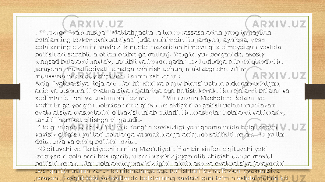 . **Tezkor Evakuatsiya**Maktabgacha ta&#39;lim muassasalarida yong&#39;in paytida bolalarning tezkor evakuatsiyasi juda muhimdir. Bu jarayon, ayniqsa, yosh bolalarning o&#39;zlarini xavfsizlik nuqtai nazaridan himoya qila olmaydigan yoshda bo&#39;lishlari sababli, alohida e&#39;tiborga muhtoj. Yong&#39;in yuz berganida, asosiy maqsad bolalarni xavfsiz, tartibli va imkon qadar tez hududga olib chiqishdir.Bu jarayonni muvaffaqiyatli amalga oshirish uchun, maktabgacha ta&#39;lim muassasalarida quyidagilarni ta&#39;minlash zarur:- Aniq Evakuatsiya Rejalari: Har bir sinf va o&#39;quv binosi uchun oldindan tuzilgan, aniq va tushunarli evakuatsiya rejalariga ega bo&#39;lish kerak. Bu rejalarni bolalar va xodimlar bilishi va tushunishi lozim.- °Muntazam Mashqlar: Bolalar va xodimlarga yong&#39;in holatida nima qilish kerakligini o&#39;rgatish uchun muntazam evakuatsiya mashqlarini o&#39;tkazish talab etiladi. Bu mashqlar bolalarni vahimasiz, tartibli harakat qilishga o&#39;rgatadi.- °Belgilangan Chiqish Yo&#39;llari: Yong&#39;in xavfsizligi yo&#39;riqnomalarida belgilangan xavfsiz chiqish yo&#39;llari bolalarga va xodimlarga aniq ko&#39;rsatilishi kerak. Bu yo&#39;llar doim toza va ochiq bo&#39;lishi lozim. °O&#39;qituvchi va Tarbiyachilarning Mas&#39;uliyati: Har bir sinfda o&#39;qituvchi yoki tarbiyachi bolalarni boshqarib, ularni xavfsiz joyga olib chiqish uchun mas&#39;ul bo&#39;lishi kerak. Ular bolalarning xavfsizligini ta&#39;minlash va evakuatsiya jarayonini boshqarish uchun zarur ko&#39;nikmalarga ega bo&#39;lishlari lozim.Tezkor evakuatsiya jarayoni, favqulodda vaziyatlarda bolalarning xavfsizligini ta&#39;minlashda muhim rol o&#39;ynaydi. Shu sababli, maktabgacha ta&#39;lim muassasalari bu jarayonga alohida e&#39;tibor berishlari va uni muntazam ravishda mashq qilishlari kerak. 