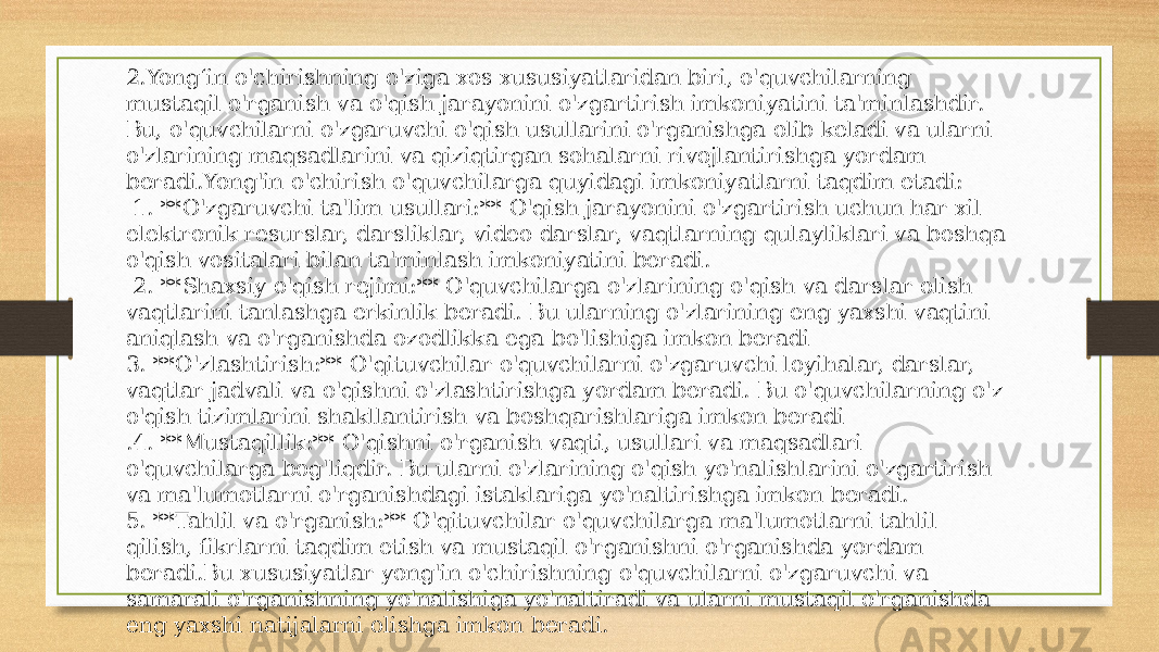 2.Yongʻin o&#39;chirishning o&#39;ziga xos xususiyatlaridan biri, o&#39;quvchilarning mustaqil o&#39;rganish va o&#39;qish jarayonini o&#39;zgartirish imkoniyatini ta&#39;minlashdir. Bu, o&#39;quvchilarni o&#39;zgaruvchi o&#39;qish usullarini o&#39;rganishga olib keladi va ularni o&#39;zlarining maqsadlarini va qiziqtirgan sohalarni rivojlantirishga yordam beradi.Yong&#39;in o&#39;chirish o&#39;quvchilarga quyidagi imkoniyatlarni taqdim etadi: 1. **O&#39;zgaruvchi ta&#39;lim usullari:** O&#39;qish jarayonini o&#39;zgartirish uchun har xil elektronik resurslar, darsliklar, video darslar, vaqtlarning qulayliklari va boshqa o&#39;qish vositalari bilan ta&#39;minlash imkoniyatini beradi. 2. **Shaxsiy o&#39;qish rejimi:** O&#39;quvchilarga o&#39;zlarining o&#39;qish va darslar olish vaqtlarini tanlashga erkinlik beradi. Bu ularning o&#39;zlarining eng yaxshi vaqtini aniqlash va o&#39;rganishda ozodlikka ega bo&#39;lishiga imkon beradi 3. **O&#39;zlashtirish:** O&#39;qituvchilar o&#39;quvchilarni o&#39;zgaruvchi loyihalar, darslar, vaqtlar jadvali va o&#39;qishni o&#39;zlashtirishga yordam beradi. Bu o&#39;quvchilarning o&#39;z o&#39;qish tizimlarini shakllantirish va boshqarishlariga imkon beradi .4. **Mustaqillik:** O&#39;qishni o&#39;rganish vaqti, usullari va maqsadlari o&#39;quvchilarga bog&#39;liqdir. Bu ularni o&#39;zlarining o&#39;qish yo&#39;nalishlarini o&#39;zgartirish va ma&#39;lumotlarni o&#39;rganishdagi istaklariga yo&#39;naltirishga imkon beradi. 5. **Tahlil va o&#39;rganish:** O&#39;qituvchilar o&#39;quvchilarga ma&#39;lumotlarni tahlil qilish, fikrlarni taqdim etish va mustaqil o&#39;rganishni o&#39;rganishda yordam beradi.Bu xususiyatlar yong&#39;in o&#39;chirishning o&#39;quvchilarni o&#39;zgaruvchi va samarali o&#39;rganishning yo&#39;nalishiga yo&#39;naltiradi va ularni mustaqil o&#39;rganishda eng yaxshi natijalarni olishga imkon beradi. 