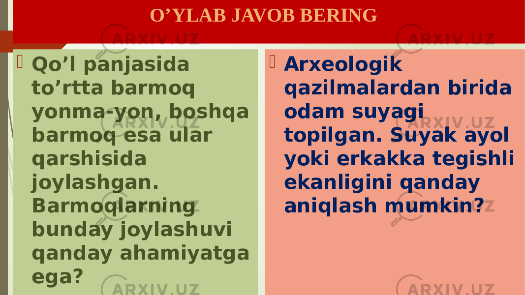  O’YLAB JAVOB BERING  Qo’l panjasida to’rtta barmoq yonma-yon, boshqa barmoq esa ular qarshisida joylashgan. Barmoqlarning bunday joylashuvi qanday ahamiyatga ega?  Arxeologik qazilmalardan birida odam suyagi topilgan. Suyak ayol yoki erkakka tegishli ekanligini qanday aniqlash mumkin? 