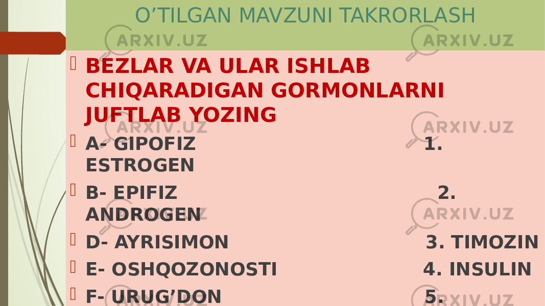  O’TILGAN MAVZUNI TAKRORLASH  BEZLAR VA ULAR ISHLAB CHIQARADIGAN GORMONLARNI JUFTLAB YOZING  A- GIPOFIZ 1. ESTROGEN  B- EPIFIZ 2. ANDROGEN  D- AYRISIMON 3. TIMOZIN  E- OSHQOZONOSTI 4. INSULIN  F- URUG’DON 5. MELATONIN  G- TUXUMDON 6. SOMATOTROP 