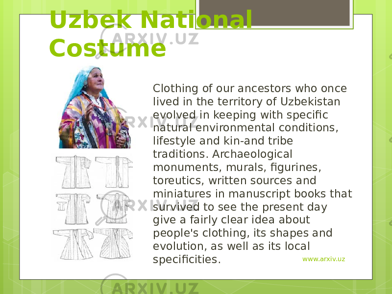 Uzbek National Costume Clothing of our ancestors who once lived in the territory of Uzbekistan evolved in keeping with specific natural environmental conditions, lifestyle and kin-and tribe traditions. Archaeological monuments, murals, figurines, toreutics, written sources and miniatures in manuscript books that survived to see the present day give a fairly clear idea about people&#39;s clothing, its shapes and evolution, as well as its local specificities. www.arxiv.uz 