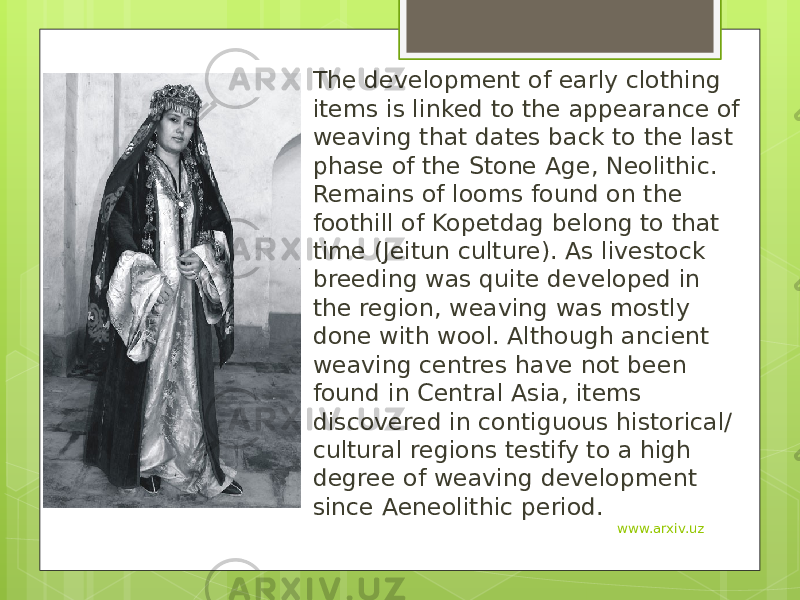 The development of early clothing items is linked to the appearance of weaving that dates back to the last phase of the Stone Age, Neolithic. Remains of looms found on the foothill of Kopetdag belong to that time (Jeitun culture). As livestock breeding was quite developed in the region, weaving was mostly done with wool. Although ancient weaving centres have not been found in Central Asia, items discovered in contiguous historical/ cultural regions testify to a high degree of weaving development since Aeneolithic period. www.arxiv.uz 