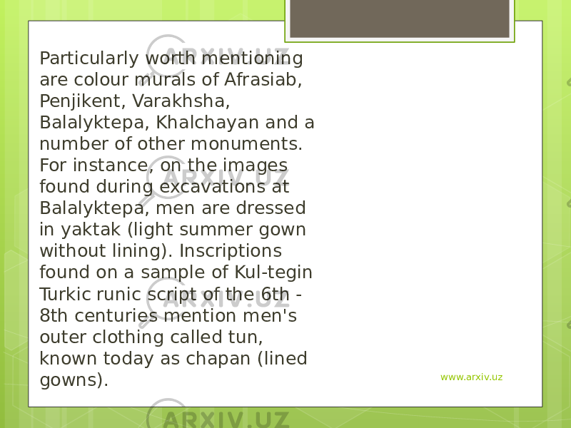 Particularly worth mentioning are colour murals of Afrasiab, Penjikent, Varakhsha, Balalyktepa, Khalchayan and a number of other monuments. For instance, on the images found during excavations at Balalyktepa, men are dressed in yaktak (light summer gown without lining). Inscriptions found on a sample of Kul-tegin Turkic runic script of the 6th - 8th centuries mention men&#39;s outer clothing called tun, known today as chapan (lined gowns). www.arxiv.uz 