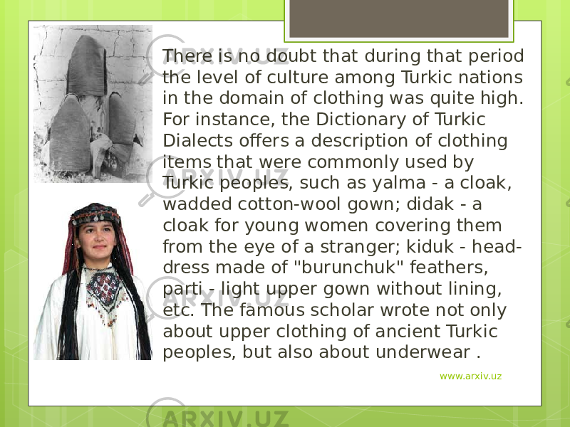 There is no doubt that during that period the level of culture among Turkic nations in the domain of clothing was quite high. For instance, the Dictionary of Turkic Dialects offers a description of clothing items that were commonly used by Turkic peoples, such as yalma - a cloak, wadded cotton-wool gown; didak - a cloak for young women covering them from the eye of a stranger; kiduk - head- dress made of &#34;burunchuk&#34; feathers, parti - light upper gown without lining, etc. The famous scholar wrote not only about upper clothing of ancient Turkic peoples, but also about underwear . www.arxiv.uz 