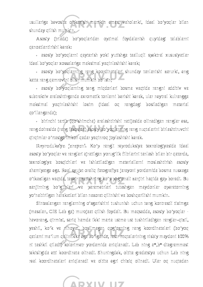 usullariga bevosita o’tkazish mumkin emas, vaholanki, ideal bo’yoqlar bilan shunday qilish mumkin. Asosiy (triada) bo’yoqlaridan optimal foydalanish quyidagi talablarni qanoatlantirishi kerak: • asosiy bo’yoqlarni qaytarish yoki yutishga taalluqli spektral xususiyatlar ideal bo’yoqlar xossalariga maksimal yaqinlashishi kerak; • asosiy bo’yoqlarning rang koordinatalari shunday tanlanishi zarurki, eng katta rang qamrovini olish mumkin bo’lsin; • asosiy bo’yoqlarning teng miqdorlari bosma vaqtida rangni additiv va subtraktiv aralashtirganda axromatik tonlarni berishi kerak, ular neytral kulrangga maksimal yaqinlashishi lozim (ideal oq rangdagi bosiladigan material qo’llanganda); • birinchi tartib (qo’shimcha) aralashtirishi natijasida olinadigan ranglar esa, rang doirasida (rang fazosida) asosiy bo’yoqlarning rang nuqtalarini birlashtiruvchi qirqimlar o’rtasiga imkon qadar yaqinroq joylashishi kerak. Reproduksiya jarayoni. Ko’p rangli reproduksiya texnologiyasida ideal asosiy bo’yoqlar va ranglari ajratilgan yorug’lik filtrlarini tanlash bilan bir qatorda, texnologiya bosqichlari va ishlatiladigan materiallarni moslashtirish asosiy ahamiyatga ega. Real syujet oraliq fotografiya jarayoni yordamida bosma nusxaga o’tkazilgan vaqtda, tasvir uzatishning ko’p pog’onali zanjiri haqida gap boradi. Bu zanjirning bo’g’inlari va parametrlari tutashgan maydonlar operatorning yo’naltirilgan harakatlari bilan nazorat qilinishi va boshqarilishi mumkin. Sintezlangan ranglarning o’zgarishini tushunish uchun teng kontrastli tizimga (masalan, CIE Lab ga) murojaat qilish foydali. Bu maqsadda, asosiy bo’yoqlar - havorang, qirmizi, sariq hamda ikki marta ustma-ust tushiriladigan ranglar–qizil, yashil, ko’k va nihoyat, bosilmagan qog’ozning rang koordinatalari (bo’yoq qatlami ma’lum qalinlikka ega bo’lganda, rastr nuqtalarining nisbiy maydoni 100% ni tashkil qiladi) kolorimetr yordamida aniqlanadi. Lab ning a*,b*-diagrammasi tekisligida etti koordinata olinadi. Shuningdek, oltita gradatsiya uchun Lab ning real koordinatalari aniqlanadi va oltita egri chiziq olinadi. Ular oq nuqtadan 