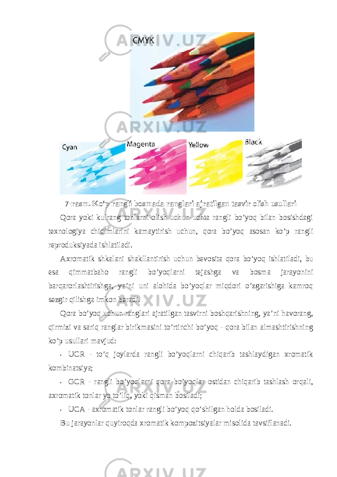 7-rasm. Ko’p rangli bosmada ranglari ajratilgan tasvir olish usullari Qora yoki kulrang tonlarni olish uchun uchta rangli bo’yoq bilan bosishdagi texnologiya chiqimlarini kamaytirish uchun, qora bo’yoq asosan ko’p rangli reproduksiyada ishlatiladi. Axromatik shkalani shakllantirish uchun bevosita qora bo’yoq ishlatiladi, bu esa qimmatbaho rangli bo’yoqlarni tejashga va bosma jarayonini barqarorlashtirishga, ya’ni uni alohida bo’yoqlar miqdori o’zgarishiga kamroq sezgir qilishga imkon beradi. Qora bo’yoq uchun ranglari ajratilgan tasvirni boshqarishning, ya’ni havorang, qirmizi va sariq ranglar birikmasini to’rtinchi bo’yoq - qora bilan almashtirishning ko’p usullari mavjud: • UCR - to’q joylarda rangli bo’yoqlarni chiqarib tashlaydigan xromatik kombinatsiya; • GCR - rangli bo’yoqlarni qora bo’yoqlar ostidan chiqarib tashlash orqali, axromatik tonlar yo to’liq, yoki qisman bosiladi; • UCA - axromatik tonlar rangli bo’yoq qo’shilgan holda bosiladi. Bu jarayonlar quyiroqda xromatik kompozitsiyalar misolida tavsiflanadi. 