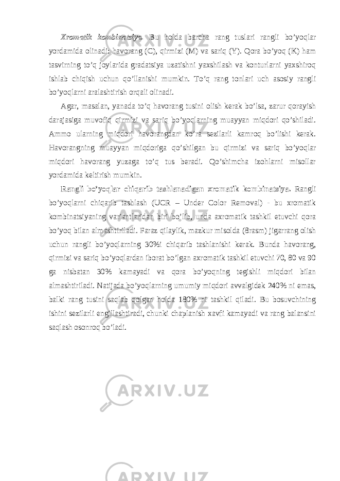 Xromatik kombinatsiya. Bu holda barcha rang tuslari rangli bo’yoqlar yordamida olinadi: havorang (C), qirmizi (M) va sariq (Y). Qora bo’yoq (K) ham tasvirning to’q joylarida gradatsiya uzatishni yaxshilash va konturlarni yaxshiroq ishlab chiqish uchun qo’llanishi mumkin. To’q rang tonlari uch asosiy rangli bo’yoqlarni aralashtirish orqali olinadi. Agar, masalan, yanada to’q havorang tusini olish kerak bo’lsa, zarur qorayish darajasiga muvofiq qirmizi va sariq bo’yoqlarning muayyan miqdori qo’shiladi. Ammo ularning miqdori havorangdan ko’ra sezilarli kamroq bo’lishi kerak. Havorangning muayyan miqdoriga qo’shilgan bu qirmizi va sariq bo’yoqlar miqdori havorang yuzaga to’q tus beradi. Qo’shimcha izohlarni misollar yordamida keltirish mumkin. Rangli bo’yoqlar chiqarib tashlanadigan xromatik kombinatsiya. Rangli bo’yoqlarni chiqarib tashlash (UCR – Under Color Removal) - bu xromatik kombinatsiyaning variantlaridan biri bo’lib, unda axromatik tashkil etuvchi qora bo’yoq bilan almashtiriladi. Faraz qilaylik, mazkur misolda (8rasm) jigarrang olish uchun rangli bo’yoqlarning 30%i chiqarib tashlanishi kerak. Bunda havorang, qirmizi va sariq bo’yoqlardan iborat bo’lgan axromatik tashkil etuvchi 70, 80 va 90 ga nisbatan 30% kamayadi va qora bo’yoqning tegishli miqdori bilan almashtiriladi. Natijada bo’yoqlarning umumiy miqdori avvalgidek 240% ni emas, balki rang tusini saqlab qolgan holda 180% ni tashkil qiladi. Bu bosuvchining ishini sezilarli engillashtiradi, chunki chaplanish xavfi kamayadi va rang balansini saqlash osonroq bo’ladi. 