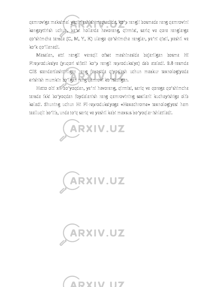 qamroviga maksimal yaqinlashish maqsadida, ko’p rangli bosmada rang qamrovini kengaytirish uchun, ba’zi hollarda havorang, qirmizi, sariq va qora ranglarga qo’shimcha tarzda (C, M, Y, K) ularga qo’shimcha ranglar, ya’ni qizil, yashil va ko’k qo’llanadi. Masalan, etti rangli varaqli ofset mashinasida bajarilgan bosma Hi Fireproduksiya (yuqori sifatli ko’p rangli reproduksiya) deb ataladi. 9.8-rasmda CIE standartlashtirilgan rang fazosida qiyoslash uchun mazkur texnologiyada erishish mumkin bo’lgan rang qamrovi ko’rsatilgan. Hatto olti xil bo’yoqdan, ya’ni havorang, qirmizi, sariq va qoraga qo’shimcha tarzda ikki bo’yoqdan foydalanish rang qamrovining sezilarli kuchayishiga olib keladi. Shuning uchun Hi FI-reproduksiyaga «Hexachrome» texnologiyasi ham taalluqli bo’lib, unda to’q sariq va yashil kabi maxsus bo’yoqlar ishlatiladi. 