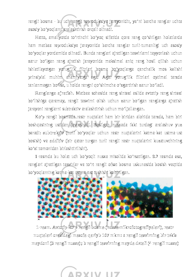 rangli bosma - bu uch rangli reproduksiya jarayonidir, ya’ni barcha ranglar uchta asosiy bo’yoqlarni aralashtirish orqali olinadi. Hatto, amaliyotda to’rtinchi bo’yoq sifatida qora rang qo’shilgan holatlarda ham matbaa reproduksiya jarayonida barcha ranglar turli-tumanligi uch asosiy bo’yoqlar yordamida olinadi . Bunda ranglari ajratilgan tasvirlarni tayyorlash uchun zarur bo’lgan rang ajratish jarayonida maksimal aniq rang hosil qilish uchun ishlatilayotgan yorug’lik filtrlari bosma bo’yoqlarga qanchalik mos kelishi prinsipial muhim ahamiyatga ega. Agar yorug’lik filtrlari optimal tarzda tanlanmagan bo’lsa, u holda rangni qo’shimcha o’zgartirish zarur bo’ladi. Ranglarga ajratish . Matbaa sohasida rang sintezi aslida avtotip rang sintezi bo’lishiga qaramay, rangli tasvirni olish uchun zarur bo’lgan ranglarga ajratish jarayoni ranglarni subtraktiv aralashtirish uchun mo’ljallangan. Ko’p rangli bosmada rastr nuqtalari ham bir-biridan alohida tarzda, ham biri boshqasining ustidan joylashadi. Bosilgan nusxada ikki turdagi aralashuv yuz beradi: subtraktiv (turli bo’yoqlar uchun rastr nuqtalarini ketma-ket ustma-ust bosish) va additiv (bir qator turgan turli rangli rastr nuqtalarini kuzatuvchining ko’zi tomonidan birlashtirilishi). 1-rasmda bu holat uch bo’yoqli nusxa misolida ko’rsatilgan. 9.2 rasmda esa, ranglari ajratilgan tasvirlar va to’rt rangli ofset bosma uskunasida bosish vaqtida bo’yoqlarning ketma-ket ustma-ust tushishi keltirilgan. 1-rasm. Avtotip ko’p rangli bosma (nusxa mikrofotografiyalari), rastr nuqtalari orasidagi masofa qariyb 167 mkm: a rangli tasvirning bir tekis maydoni (3 rangli nusxa ); b rangli tasvirning mayda detali (4 rangli nusxa ) 