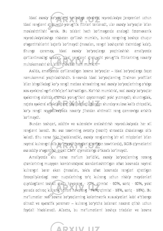 Ideal asosiy bo’yoqlarni tanlashga o’xshab, reproduksiya jarayonlari uchun ideal ranglarni ajratuvchi yorug’lik filtrlari tanlanadi, ular asosiy bo’yoqlar bilan moslashtirilishi kerak. Bu talabni hech bo’lmaganda analogli fotomexanik reproduksiyalashga nisbatan qo’llash mumkin, bunda rangning boshqa chuqur o’zgartirishlarini bajarib bo’lmaydi (masalan, rangni boshqarish tizimidagi kabi). Shunga qaramay, ideal asosiy bo’yoqlarga yaqinlashish amaliyotda qo’llanilmasligi sababli, ideal ranglarni ajratuvchi yorug’lik filtrlarining nazariy muhokamasini shu bilan cheklash ham mumkin. Aslida, amaliyotda qo’llanadigan bosma bo’yoqlar – ideal bo’yoqlarga faqat nomukammal yaqinlashishdir. 5-rasmda ideal bo’yoqlarning П -simon profillari bilan birgalikdagi ko’p rangli matbaa sintezining real asosiy bo’yoqlarining o’ziga xos spektral egri chiziqlari ko’rsatilgan. Ko’rish mumkinki, real asosiy bo’yoqlar spektrning alohida qismida yorug’likni qaytarmaydi yoki yutmaydi; shuningdek, nojoiz spektral effektlar ham hosil bo’ladi. Bundan shunday xulosa kelib chiqadiki, ko’p rangli reproduksiyada nazariy jihatdan ehtimolli rang qamroviga erishib bo’lmaydi. Bundan tashqari, additiv va subtraktiv aralashtirish reproduksiyada har xil ranglarni beradi. Bu esa tasvirning avtotip (rastrli) sintezida disbalansga olib keladi. Shu narsa fakt hisoblanadiki, asosiy ranglarning bir xil miqdorlari bilan neytral kulrangni olib bo’lmaydi (ranglari ajratilgan tasvirlarda), RGB qiymatlarini esa oddiy o’zgartirish orqali CMY qiymatlariga o’tkazib bo’lmaydi. Amaliyotda shu narsa ma’lum bo’ldiki, asosiy bo’yoqlarning noteng qismlarining muayyan kombinatsiyasi standartlashtirilgan ofset bosmada neytral kulrangni berar ekan (masalan, tekis ofset bosmada ranglari ajratilgan fotoqoliplardagi rastr nuqtalarining to’q kulrang uchun nisbiy maydonlari quyidagilarni tashkil etadi: havorang - 70%, qirmizi - 60%, sariq - 60%, yoki yanada ochroq kulrang uchun: havorang - 24%, qirmizi - 18%, sariq - 18%). Bu ma’lumotlar real bosma bo’yoqlarning kolorimetrik xususiyatlari kabi e’tiborga olinadi va spetsifik parametr – kulrang bo’yicha balansni nazorat qilish uchun foydali hisoblanadi. Albatta, bu ma’lumotlarni boshqa triadalar va bosma 