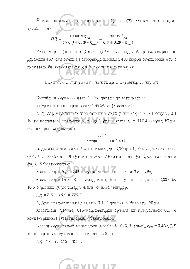 Ўртача полимерланиш даражаси (2) ва (3) формулалар орқали ҳисобланади: Икки марта ўлчангач? ўртача қиймат олинади. Агар полимерланиш даражаси 450 гача бўлса 0,1 аниқликда олинади, 450 юқори бўлса, икки марта параллель ўлчангандаги фарқ 4 % дан ошмаслиги керак. Полимерланиш даражасини жадвал ёрдамида аниқлаш Ҳисоблаш учун мисоллар 5...7 жадвалларда келтирилган. а) Эритма концентрацияси 0,1 % бўлса (5-жадвал). Агар соф мис-аммиак эритувчининг оқиб ўтиш вақти t 0 =81 секунд, 0,1 % ли целлюлоза эритмасининг оқиб ўтиш вақти t 1 = 116,4 секунд бўлса, солиштирма қовушоқлик: hсо л = − 1 = 0,437. жадвалда келтирилган h со л нинг миқдори 0,30 дан 1,10 гача, хатолиги эса 0,01. h со л = 0,437 да ПД кўрсаткич 765 – 780 оралиғида бўлиб, улар орасидаги фарқ 15 бирликка тенг. 5-жадвалдан h со л = 0,43 га тўғри келган сонни танлаймиз 765, 6-жадвалдан 15 га тўғри келадиган қийматни учинчи рақамгача 0,007, бу 10,5 бирликка тўғри келади. Жами топилган миқдор: ПД =765 + 10,5 = 775,5 б) Агар эритма концентрацияси 0,1 % дан кичик ёки катта бўлса. Ҳисоблаш 2.14 ва 2.15-жадваллардан эритма концентрацияси 0,1 % концентрацияга тузатиш орқали бажарилади. Мисол учун эритма концентрацияси 0,075 % (0,75 г/дм 3 ), h со л = 0,437, ПД концентрацияга тузатиш киритгандан кейин: ПД =775,5 : 0,75 = 1034. 