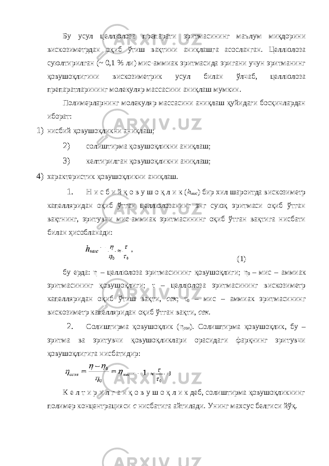 Бу усул целлюлоза препарати эритмасининг маълум миқдорини вискозиметрдан оқиб ўтиш вақтини аниқлашга асосланган. Целлюлоза суюлтирилган (~ 0,1 % ли) мис-аммиак эритмасида эригани учун эритманинг қовушоқлигини вискозиметрик усул билан ўлчаб, целлюлоза препаратларининг молекуляр массасини аниқлаш мумкин. Полимерларнинг молекуляр массасини аниқлаш қуйидаги босқичлардан иборат: 1) нисбий қовушоқликни аниқлаш; 2) солиштирма қовушоқликни аниқлаш; 3) келтирилган қовушоқликни аниқлаш; 4) характеристик қовушоқликни аниқлаш. 1. Н и с б и й қ о в у ш о қ л и к ( h нис ) бир хил шароитда вискозиметр капелляридан оқиб ўтган целлюлозанинг энг суюқ эритмаси оқиб ўтган вақтнинг, эритувчи мис-аммиак эритмасининг оқиб ўтган вақтига нисбати билан ҳисобланади: (1) бу ерда: η – целлюлоза эритмасининг қовушоқлиги; η 0 – мис – аммиак эритмасининг қовушоқлиги; τ – целлюлоза эритмасининг вискозиметр капелляридан оқиб ўтиш вақти, сек ; τ 0 – мис – аммиак эритмасининг вискозиметр капелляридан оқиб ўтган вақти, сек . 2. Солиштирма қовушоқлик ( η сол ). Солиштирма қовушоқлик, бу – эритма ва эритувчи қовушоқликлари орасидаги фарқнинг эритувчи қовушоқлигига нисбатидир: К е л т и р и л г а н қ о в у ш о қ л и к деб, солиштирма қовушоқликнинг полимер концентрацияси с нисбатига айтилади. Унинг махсус белгиси йўқ. 