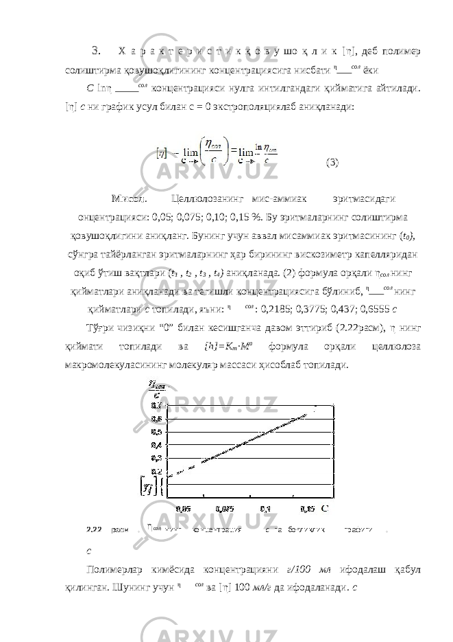 3. Х а р а к т е р и с т и к қ о в у шо қ л и к [η] , деб полимер солиштирма қовушоқлигининг концентрациясига нисбати η сол ёки С ln η сол концентрацияси нулга интилгандаги қийматига айтилади. [η] с ни график усул билан с = 0 экстрополяциялаб аниқланади: (3) Мисол . Целлюлозанинг мис-аммиак эритмасидаги онцентрацияси: 0,05; 0,075; 0,10; 0,15 %. Бу эритмаларнинг солиштирма қовушоқлигини аниқланг. Бунинг учун аввал мисаммиак эритмасининг ( t 0 ), сўнгра тайёрланган эритмаларнинг ҳар бирининг вискозиметр капелляридан оқиб ўтиш вақтлари ( t 1 , t 2 , t 3 , t 4 ) аниқланада. (2) формула орқали η сол нинг қийматлари аниқланади ва тегишли концентрациясига бўлиниб, η сол нинг қийматлари с топилади, яъни: η сол : 0,2185; 0,3775; 0,437; 0,6555 с Тўғри чизиқни “0” билан кесишганча давом эттириб (2.22расм), η нинг қиймати топилади ва [h]=K m ·M a формула орқали целлюлоза макромолекуласининг молекуляр массаси ҳисоблаб топилади. с Полимерлар кимёсида концентрацияни г/100 мл ифодалаш қабул қилинган. Шунинг учун η сол ва [η] 100 мл/г да ифодаланади. с 2.22- расм . солη нинг концентрация с га боғликлик графиги . 