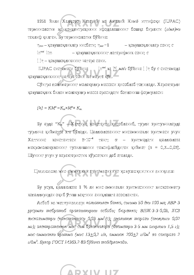 1951 йили Халқоро Назарий ва Амалий Кимё иттифоқи (IUPAC) терминология ва концентрацияни ифодалашнинг бошқа бирлиги ( г/мл)ни таклиф қилган. Бу терминология бўйича: η сол – қовушоқликлар нисбати; η нис − 1 – қовушоқликлар сони; с ln нис lim – қовушоқликнинг логарифмик сони; с [ ]η – қовушоқликнинг чегара сони. IUPAC системаси бўйича ln нис ва [ η ] мл/г бўйича [ ]η бу с системада қовушоқликнинг чегара сони юз марта кўп. Сўнгра полимернинг молекуляр массаси ҳисоблаб топилади. Характерли қовушоқлик билан молекуляр масса орасидаги боғланиш формуласи: [h] = KM a =K m × M a × K m. Бу ерда “ К m ” – Хаггинс константи ҳисобланиб , турли эритувчиларда турлича қийматга эга бўлади . Целлюлозанинг мисаммиакли эритмаси учун Хаггиинс константаси 5 · 10 –4 тенг ; α – эритмадаги целлюлоза макромолекуланинг тузилишини тавсифлайдиган қиймат ( а = 0,7...0,95) . Шунинг учун у характеристик кўрсаткич деб аталади. Целлюлоза мис-аммиакли эритмасининг қовушоқлигини аниқлаш Бу усул, целлюлоза 1 % ли мис-аммиакли эритмасининг вискозиметр капелляридан оқиб ўтиш вақтини аниқлашга асосланган. Асбоб ва материаллар : полиэтилен банка, сиғими 50 ёки 100 мл; АВР-3 русумли тебратиб аралаштириш асбоби; бюретка; ВПЖ-3-3-0,03, ХСЗ вискозиметри (константаси 0,03 мм 2 /с); аналитик тарози (аниқлиги 0,02 мг); электротехник мис сим бўлакчалари (диаметри 3-5 мм оғирлиги 1,5 г); мис-аммиакли эритма (мис 13 + 0,2 г/л, аммиак 200 + 2 г/дм 3 ва сахароза 2 г/дм 3 . Булар ГОСТ 14363.2-83 бўйича тайёрланади. 