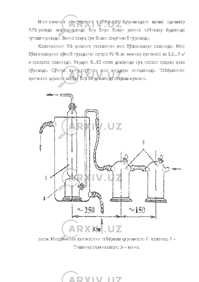 Мис-аммиак эритмасини тайёрлаш . Қурилмадаги шиша идишлар 2.23-расмда келтирилганда бир бири билан резина найчалар ёрдамида туташтирилади. Ванна совуқ сув билан совутилиб турилади. Колонканинг 2/3 қисмига тозаланган мис бўлакчалари солинади. Мис бўлакчаларини кўмиб турадиган сатҳга 25 % ли аммиак эритмаси ва 1,5...2 г/ л сахароза солинади. Уердан 8...10 соат давомида сув насоси орқали ҳаво сўрилади. Сўнгра эритмагаўтган мис миқдори аниқланади. Тайёрланган эритмани қоронғи жойда бир ой давомида сақлаш мумкин. расм . Мис-аммиак эритмасини тайёрлаш қурилмаси: 1 - колонка; 2 – Тишенко склянкалари; 3 – ванна. 