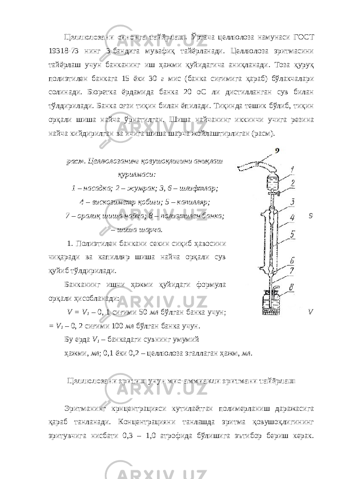 Целлюлозани синовга тайёрлаш. Ўртача целлюлоза намунаси ГОСТ 19318-73 нинг 3-бандига мувафиқ тайёрланади. Целлюлоза эритмасини тайёрлаш учун банканинг иш ҳажми қуйидагича аниқланади. Тоза қуруқ полиэтилен банкага 15 ёки 30 г мис (банка сиғимига қараб) бўлакчалари солинади. Бюретка ёрдамида банка 20 оС ли дистилланган сув билан тўлдирилади. Банка оғзи тиқин билан ёпилади. Тиқинда тешик бўлиб, тиқин орқали шиша найча ўрнатилган. Шиша найчанинг иккинчи учига резина найча кийдирилган ва ичига шиша шарча жойлаштирлиган (расм). расм . Целлюлозанинг қовушоқлигини аниқлаш қурилмаси: 1 – насадка; 2 – жумрак; 3, 6 – шлифтлар; 4 – вискозиметр қобиғи; 5 – капилляр; 7 – оралиқ шиша найча; 8 – полиэтилен банка; 9 – шиша шарча. 1. Полиэтилен банкани секин сиқиб ҳавосини чиқаради ва капилляр шиша найча орқали сув қуйиб тўлдирилади. Банканинг ишчи ҳажми қуйидаги формула орқали ҳисобланади: V = V 1 – 0, 1 сиғими 50 мл бўлган банка учун; V = V 1 – 0, 2 сиғими 100 мл бўлган банка учун. Бу ерда V 1 – банкадаги сувнинг умумий ҳажми, мл ; 0,1 ёки 0,2 – целлюлоза эгаллаган ҳажм, мл . Целлюлозани эритиш учун мис-аммиакли эритмани тайёрлаш Эритманинг крнцентрацияси кутилаётган полимерланиш даражасига қараб танланади. Концентрацияни танлашда эритма қовушоқлигининг эритувчига нисбати 0,3 – 1,0 атрофида бўлишига эътибор бериш керак. 