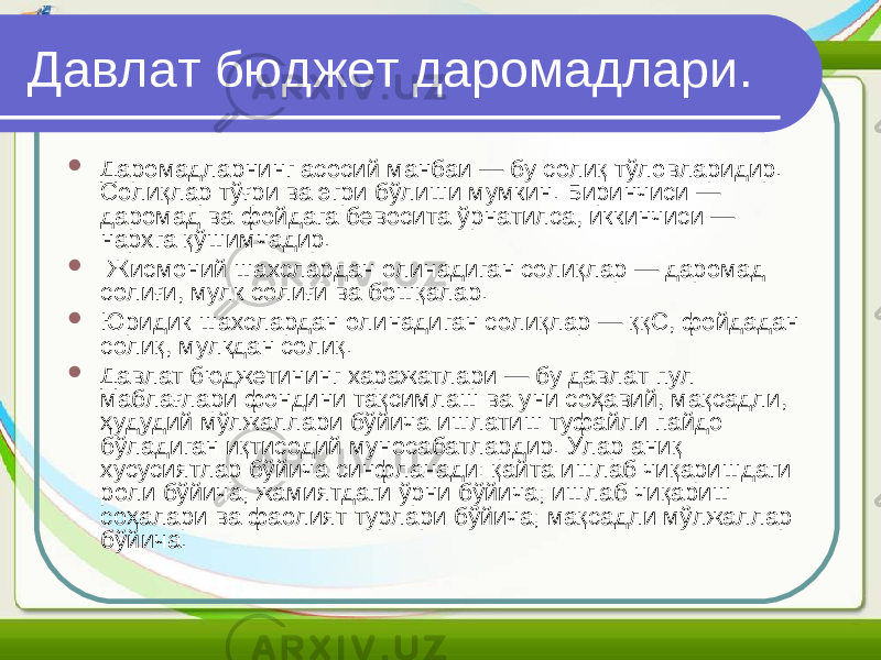 Давлат бюджет даромадлари.  Даромадларнинг асосий манбаи — бу солиқ тўловларидир. Солиқлар тўғри ва эгри бўлиши мумкин. Биринчиси — даромад ва фойдага бевосита ўрнатилса, иккинчиси — нархга қўшимчадир.  Жисмоний шахслардан олинадиган солиқлар — даромад солиғи, мулк солиғи ва бошқалар.  Юридик шахслардан олинадиган солиқлар — ққС, фойдадан солиқ, мулкдан солиқ.  Давлат бюджетининг харажатлари — бу давлат пул маблағлари фондини тақсимлаш ва уни соҳавий, мақсадли, ҳудудий мўлжаллари бўйича ишлатиш туфайли пайдо бўладиган иқтисодий муносабатлардир. Улар аниқ хусусиятлар бўйича синфланади: қайта ишлаб чиқаришдаги роли бўйича; жамиятдаги ўрни бўйича; ишлаб чиқариш соҳалари ва фаолият турлари бўйича; мақсадли мўлжаллар бўйича. 
