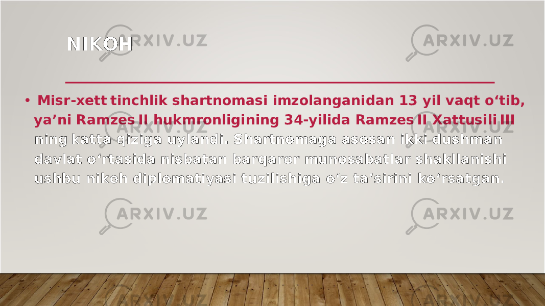 NI K OH • M is r - x et t tinchlik shartnomasi im z olan g anidan 13 y il v aqt o‘tib , y a’ni Ram z e s II hukm r onli g inin g 34- y ilida Ram z e s II Xattusil i III nin g katta qizi g a u y landi . S hartnoma g a asosan ikki dushman d a v lat o‘rtasida nisbatan ba r qa r o r munosabatla r shakllanish i ushbu ni k oh diplomati y asi tuzilishi g a o‘z ta ’ si r ini k o‘ r sat g an . 