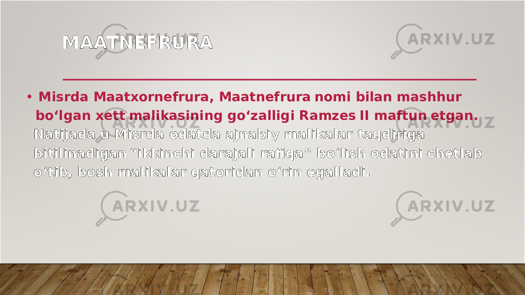 MA A T N E F R U R A • M is r da M aatxo r nef r u r a , M aatnef r u r a nomi bilan mashhu r bo‘l g an x et t malikasinin g g o‘zalli g i Ram z e s II maftu n et g an . Natijada u M is r da odatda ajnabi y malikala r taqdi r i g a bitilinadi g a n “ikkinchi da r ajali r afiqa” bo‘lish odatini chetlab o‘tib , bosh malikala r qato r idan o‘ r in e g alladi . 