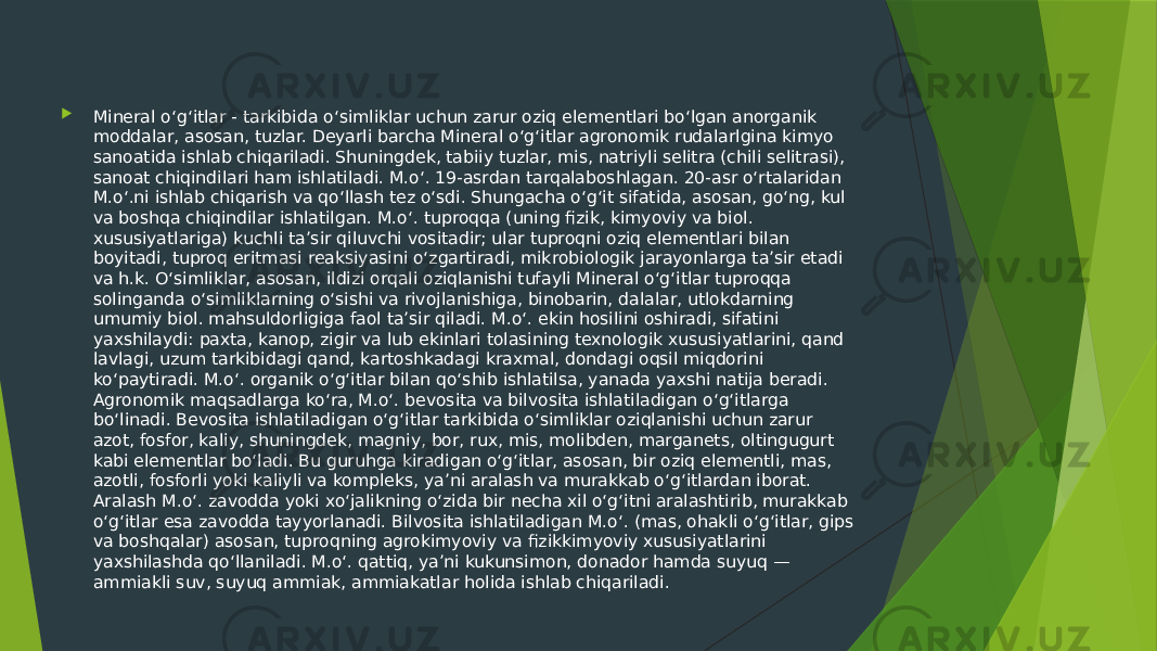  Mineral oʻgʻitlar - tarkibida oʻsimliklar uchun zarur oziq elementlari boʻlgan anorganik moddalar, asosan, tuzlar. Deyarli barcha Mineral oʻgʻitlar agronomik rudalarlgina kimyo sanoatida ishlab chiqariladi. Shuningdek, tabiiy tuzlar, mis, natriyli selitra (chili selitrasi), sanoat chiqindilari ham ishlatiladi. M.oʻ. 19-asrdan tarqalaboshlagan. 20-asr oʻrtalaridan M.oʻ.ni ishlab chiqarish va qoʻllash tez oʻsdi. Shungacha oʻgʻit sifatida, asosan, goʻng, kul va boshqa chiqindilar ishlatilgan. M.oʻ. tuproqqa (uning fizik, kimyoviy va biol. xususiyatlariga) kuchli taʼsir qiluvchi vositadir; ular tuproqni oziq elementlari bilan boyitadi, tuproq eritmasi reaksiyasini oʻzgartiradi, mikrobiologik jarayonlarga taʼsir etadi va h.k. Oʻsimliklar, asosan, ildizi orqali oziqlanishi tufayli Mineral oʻgʻitlar tuproqqa solinganda oʻsimliklarning oʻsishi va rivojlanishiga, binobarin, dalalar, utlokdarning umumiy biol. mahsuldorligiga faol taʼsir qiladi. M.oʻ. ekin hosilini oshiradi, sifatini yaxshilaydi: paxta, kanop, zigir va lub ekinlari tolasining texnologik xususiyatlarini, qand lavlagi, uzum tarkibidagi qand, kartoshkadagi kraxmal, dondagi oqsil miqdorini koʻpaytiradi. M.oʻ. organik oʻgʻitlar bilan qoʻshib ishlatilsa, yanada yaxshi natija beradi. Agronomik maqsadlarga koʻra, M.oʻ. bevosita va bilvosita ishlatiladigan oʻgʻitlarga boʻlinadi. Bevosita ishlatiladigan oʻgʻitlar tarkibida oʻsimliklar oziqlanishi uchun zarur azot, fosfor, kaliy, shuningdek, magniy, bor, rux, mis, molibden, marganets, oltingugurt kabi elementlar boʻladi. Bu guruhga kiradigan oʻgʻitlar, asosan, bir oziq elementli, mas, azotli, fosforli yoki kaliyli va kompleks, yaʼni aralash va murakkab oʻgʻitlardan iborat. Aralash M.oʻ. zavodda yoki xoʻjalikning oʻzida bir necha xil oʻgʻitni aralashtirib, murakkab oʻgʻitlar esa zavodda tayyorlanadi. Bilvosita ishlatiladigan M.oʻ. (mas, ohakli oʻgʻitlar, gips va boshqalar) asosan, tuproqning agrokimyoviy va fizikkimyoviy xususiyatlarini yaxshilashda qoʻllaniladi. M.oʻ. qattiq, yaʼni kukunsimon, donador hamda suyuq — ammiakli suv, suyuq ammiak, ammiakatlar holida ishlab chiqariladi. 