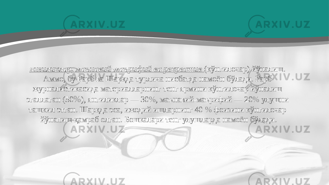 янгиликлар, маънавий-маърифий ва рекреатив (кўнгилочар) йўналиш. Аммо, бу Fapб ва Шарқда турлича нисбатда намоён бўлади. Fapб журналистикасида материалларнинг тенг ярмини кўнгилочар йўналиш эгаллаган (50 % ), янгиликлар — 30 % , маънавий-маърифий — 20 % улушни ташкил этган. Шарқда эса, ижодий ишларнинг 40 % фоизини кўнгилочар йўнапиш қамраб олган. Бошкалари тенг улушларда намоён бўлади. 