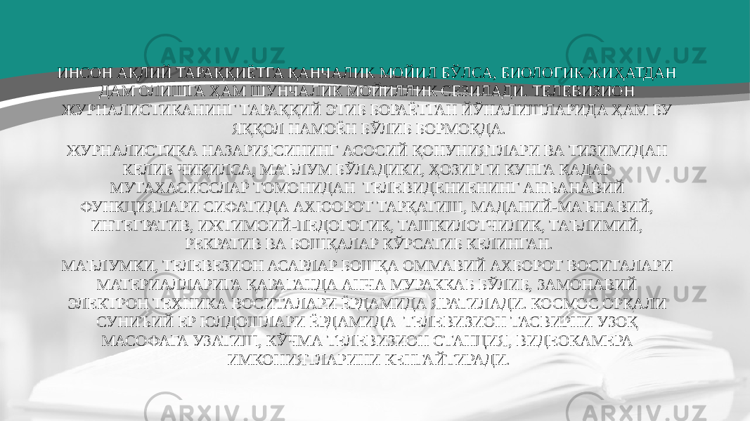 ИНСОН АҚЛИЙ ТАРАҚҚИЁТГА ҚАНЧАЛИК МОЙИЛ БЎЛСА, БИОЛОГИК ЖИҲАТДАН ДАМ ОЛИШГА ҲАМ ШУНЧАЛИК МОЙИЛЛИК СЕЗИЛАДИ. ТЕЛЕВИЗИОН ЖУРНАЛИСТИКАНИНГ ТАРАҚҚИЙ ЭТИБ БОРАЁТГАН ЙЎНАЛИШЛАРИДА ҲАМ БУ ЯҚҚОЛ НАМОЁН БЎЛИБ БОРМОҚДА. ЖУРНАЛИСТИКА НАЗАРИЯСИНИНГ АСОСИЙ ҚОНУНИЯТЛАРИ ВА ТИЗИМИДАН КЕЛИБ ЧИҚИЛСА, МАЪЛУМ БЎЛАДИКИ, ҲОЗИРГИ КУНГА ҚАДАР МУТАХАСИССЛАР ТОМОНИДАН ТЕЛЕВИДЕНИЕНИНГ АНЪАНАВИЙ ФУНКЦИЯЛАРИ СИФАТИДА АХЮОРОТ ТАРҚАТИШ, МАДАНИЙ-МАЪНАВИЙ, ИНТЕГРАТИВ, ИЖТИМОИЙ-ПЕДОГОГИК, ТАШКИЛОТЧИЛИК, ТАЪЛИМИЙ, РЕКРАТИВ ВА БОШҚАЛАР КЎРСАТИБ КЕЛИНГАН. МАЪЛУМКИ, ТЕЛЕВЕЗИОН АСАРЛАР БОШҚА ОММАВИЙ АХБОРОТ ВОСИТАЛАРИ МАТЕРИАЛЛАРИГА ҚАРАГАНДА АНЧА МУРАККАБ БЎЛИБ, ЗАМОНАВИЙ ЭЛЕКТРОН ТЕХНИКА ВОСИТАЛАРИ ЁРДАМИДА ЯРАТИЛАДИ. КОСМОС ОРҚАЛИ СУНИЪИЙ ЕР ЮЛДОШЛАРИ ЁРДАМИДА ТЕЛЕВИЗИОН ТАСВИРНИ УЗОҚ МАСОФАГА УЗАТИШ, КЎЧМА ТЕЛЕВИЗИОН СТАНЦИЯ, ВИДЕОКАМЕРА ИМКОНИЯТЛАРИНИ КЕНГАЙТИРАДИ. 