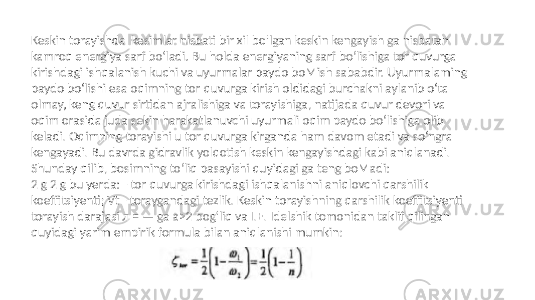 Keskin torayishda kesimlar nisbati bir xil bo‘lgan keskin kengayish ga nisbatan kamroq energiya sarf bo‘ladi. Bu holda energiyaning sarf bo‘lishiga tor quvurga kirishdagi ishqalanish kuchi va uyurmalar paydo boMish sababdir. Uyurmalaming paydo bo‘lishi esa oqimning tor quvurga kirish oldidagi burchakni aylanib o‘ta olmay, keng quvur sirtidan ajralishiga va torayishiga, natijada quvur devori va oqim orasida juda sekin harakatlanuvchi uyurmali oqim paydo bo‘lishiga olib keladi. Oqimning torayishi u tor quvurga kirganda ham davom etadi va so‘ngra kengayadi. Bu davrda gidravlik yolqotish keskin kengayishdagi kabi aniqlanadi. Shunday qilib, bosimning to‘liq pasayishi quyidagi ga teng boMadi: 2 g 2 g bu yerda: - tor quvurga kirishdagi ishqalanishni aniqlovchi qarshilik koeffitsiyenti; Vt - toraygandagi tezlik. Keskin torayishning qarshilik koeffitsiyenti torayish darajasi л = — ga a>2 bog‘liq va I.E. Idelshik tomonidan taklif qilingan quyidagi yarim empirik formula bilan aniqlanishi mumkin: 