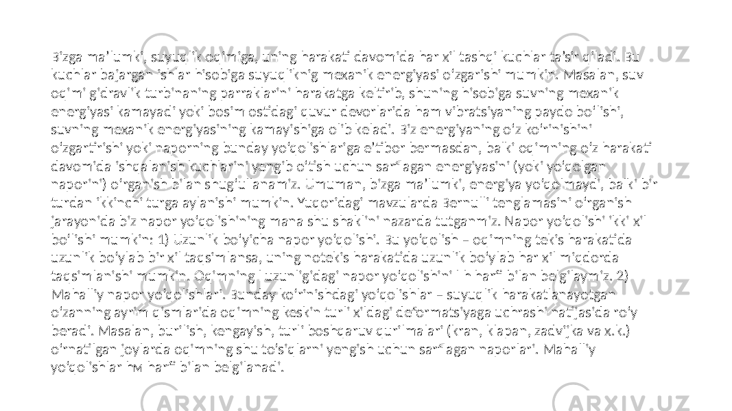 Bizga ma’lumki, suyuqlik oqimiga, uning harakati davomida har xil tashqi kuchlar ta’sir qiladi. Bu kuchlar bajargan ishlar hisobiga suyuqliknig mexanik energiyasi o‘zgarishi mumkin. Masalan, suv oqimi gidravlik turbinaning parraklarini harakatga keltirib, shuning hisobiga suvning mexanik energiyasi kamayadi yoki bosim ostidagi quvur devorlarida ham vibratsiyaning paydo bo‘lishi, suvning mexanik energiyasining kamayishiga olib keladi. Biz energiyaning o‘z ko‘rinishini o‘zgartirishi yoki naporning bunday yo‘qolishlariga e’tibor bermasdan, balki oqimning o‘z harakati davomida ishqalanish kuchlarini yengib o‘tish uchun sarflagan energiyasini (yoki yo‘qolgan naporini) o‘rganish bilan shug‘ullanamiz. Umuman, bizga ma’lumki, energiya yo‘qolmaydi, balki bir turdan ikkinchi turga aylanishi mumkin. Yuqoridagi mavzularda Bernulli tenglamasini o‘rganish jarayonida biz napor yo‘qolishining mana shu shaklini nazarda tutganmiz. Napor yo‘qolishi ikki xil bo‘lishi mumkin: 1) Uzunlik bo‘yicha napor yo‘qolishi. Bu yo‘qolish – oqimning tekis harakatida uzunlik bo‘ylab bir xil taqsimlansa, uning notekis harakatida uzunlik bo‘ylab har xil miqdorda taqsimlanishi mumkin. Oqimning l uzunligidagi napor yo‘qolishini l h harfi bilan belgilaymiz. 2) Mahalliy napor yo‘qolishlari. Bunday ko‘rinishdagi yo‘qolishlar – suyuqlik harakatlanayotgan o‘zanning ayrim qismlarida oqimning keskin turli xildagi deformatsiyaga uchrashi natijasida ro‘y beradi. Masalan, burilish, kengayish, turli boshqaruv qurilmalari (kran, klapan, zadvijka va x.k.) o‘rnatilgan joylarda oqimning shu to‘siqlarni yengish uchun sarflagan naporlari. Mahalliy yo‘qolishlar hм harfi bilan belgilanadi. 