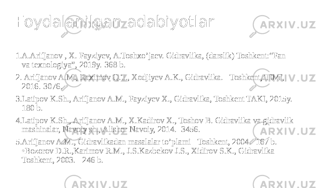 Foydalanilgan adabiyotlar 1. A.Arifjanov , X. Fayziyev, A.Toshxo’jaev. Gidravlika, (darslik) Toshkent:“Fan va texnologiya”, 2019y.-368 b. 2. Arifjanov A.M., Raximov Q.T., Xodjiyev A.K., Gidravlika. - Toshkent, TIMI, 2016.-3076. 3. Latipov K.Sh., Arifjanov A.M., Fayziyev X., Gidravlika, Toshkent TAKI, 2015y.- 180 b. 4. Latipov K.Sh., Arifjanov A.M., X.Kadirov X., Toshov B. Gidravlika va gidravlik mashinalar, Navoiy sh., Alisher Navoiy, 2014. -3456. 5. Arifjanov A.M., Gidravlikadan masalalar to’plami - Toshkent, 2004. -167 b. •Bozorov D.R.,Karimov R.M., J.S.Kazbekov J.S., Xidirov S.K., Gidravlika - Toshkent, 2003. - 246 b. 