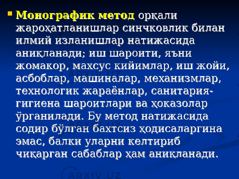  Монографик методМонографик метод орқали орқали жароҳатланишлар синчковлик билан жароҳатланишлар синчковлик билан илмий изланишлар натижасида илмий изланишлар натижасида аниқланади; иш шароити, яъни аниқланади; иш шароити, яъни жомакор, махсус кийимлар, иш жойи, жомакор, махсус кийимлар, иш жойи, асбоблар, машиналар, механизмлар, асбоблар, машиналар, механизмлар, технологик жараёнлар, санитария-технологик жараёнлар, санитария- гигиена шароитлари ва ҳоказолар гигиена шароитлари ва ҳоказолар ўрганилади. Бу метод натижасида ўрганилади. Бу метод натижасида содир бўлган бахтсиз ҳодисаларгина содир бўлган бахтсиз ҳодисаларгина эмас, балки уларни келтириб эмас, балки уларни келтириб чиқарган сабаблар ҳам аниқланади.чиқарган сабаблар ҳам аниқланади. 