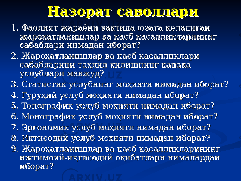 Назорат саволлариНазорат саволлари 1. Фаолият жараёни вақтида юзага келадиган 1. Фаолият жараёни вақтида юзага келадиган жароҳатланишлар ва касб касалликларининг жароҳатланишлар ва касб касалликларининг сабаблари нимадан иборат?сабаблари нимадан иборат? 2. Жароҳатланишлар ва касб касалликлари 2. Жароҳатланишлар ва касб касалликлари сабабларини таҳлил қилишнинг қанақа сабабларини таҳлил қилишнинг қанақа услублари мавжуд?услублари мавжуд? 3. Статистик услубнинг моҳияти нимадан иборат?3. Статистик услубнинг моҳияти нимадан иборат? 4. Гуруҳий услуб моҳияти нимадан иборат?4. Гуруҳий услуб моҳияти нимадан иборат? 5. Топографик услуб моҳияти нимадан иборат?5. Топографик услуб моҳияти нимадан иборат? 6. Монографик услуб моҳияти нимадан иборат?6. Монографик услуб моҳияти нимадан иборат? 7. Эргономик услуб моҳияти нимадан иборат?7. Эргономик услуб моҳияти нимадан иборат? 8. Иқтисодий услуб моҳияти нимадан иборат?8. Иқтисодий услуб моҳияти нимадан иборат? 9. Жароҳатланишлар ва касб касалликларининг 9. Жароҳатланишлар ва касб касалликларининг ижтимоий-иқтисодий оқибатлари нималардан ижтимоий-иқтисодий оқибатлари нималардан иборат?иборат? 