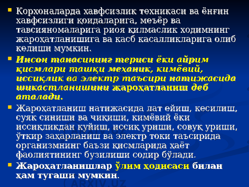  Корхоналарда хавфсизлик техникаси ва ёнКорхоналарда хавфсизлик техникаси ва ён ғғ ин ин хавфсизлиги хавфсизлиги ққ оидаларига, меъёр ва оидаларига, меъёр ва тавсияномаларига риоя тавсияномаларига риоя ққ илмаслик ходимнинг илмаслик ходимнинг жарожаро ҳҳ атланишига ва касб касалликларига олиб атланишига ва касб касалликларига олиб келиши мумкин.келиши мумкин.  Инсон танасининг териси ёки айрим Инсон танасининг териси ёки айрим ққ исмлари ташисмлари таш ққ и механик, кимёвий, и механик, кимёвий, иссиисси қлқл ик ва электр таъсири натижасида ик ва электр таъсири натижасида шикастланишини шикастланишини жарожаро ҳҳ атланишатланиш деб деб аталади.аталади.  Жароҳатланиш натижасида лат ейиш, кесилиш, Жароҳатланиш натижасида лат ейиш, кесилиш, суяк синиши ва чиқиши, кимёвий ёки суяк синиши ва чиқиши, кимёвий ёки иссиқликдан куйиш, иссиқ уриши, совуқ уриши, иссиқликдан куйиш, иссиқ уриши, совуқ уриши, ўткир заҳарланиш ва электр токи таъсирида ўткир заҳарланиш ва электр токи таъсирида организмнинг баъзи қисмларида ҳаёт организмнинг баъзи қисмларида ҳаёт фаолиятининг бузилиши содир бўлади. фаолиятининг бузилиши содир бўлади.  Жароҳатланишлар Жароҳатланишлар ўлим ҳодисасиўлим ҳодисаси билан билан ҳам тугаши мумкинҳам тугаши мумкин .. 