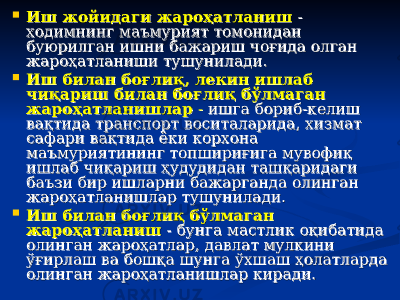  Иш жойидаги жароҳатланишИш жойидаги жароҳатланиш - - ходимнинг маъмурият томонидан ходимнинг маъмурият томонидан буюрилган ишни бажариш чоғида олган буюрилган ишни бажариш чоғида олган жароҳатланиши тушунилади.жароҳатланиши тушунилади.  Иш билан боғлиқ, лекин ишлаб Иш билан боғлиқ, лекин ишлаб чиқариш билан боғлиқ бўлмаган чиқариш билан боғлиқ бўлмаган жароҳатланишларжароҳатланишлар - - ишга бориб-келиш ишга бориб-келиш вақтида транспорт воситаларида, хизмат вақтида транспорт воситаларида, хизмат сафари вақтида ёки корхона сафари вақтида ёки корхона маъмуриятининг топшириғига мувофиқ маъмуриятининг топшириғига мувофиқ ишлаб чиқариш ҳудудидан ташқаридаги ишлаб чиқариш ҳудудидан ташқаридаги баъзи бир ишларни бажарганда олинган баъзи бир ишларни бажарганда олинган жароҳатланишлар тушунилади.жароҳатланишлар тушунилади.  Иш билан боғлиқ бўлмаган Иш билан боғлиқ бўлмаган жароҳатланишжароҳатланиш - бунга мастлик оқибатида - бунга мастлик оқибатида олинган жароҳатлар, давлат мулкини олинган жароҳатлар, давлат мулкини ўғирлаш ва бошқа шунга ўхшаш ҳолатларда ўғирлаш ва бошқа шунга ўхшаш ҳолатларда олинган жароҳатланишлар киради.олинган жароҳатланишлар киради. 