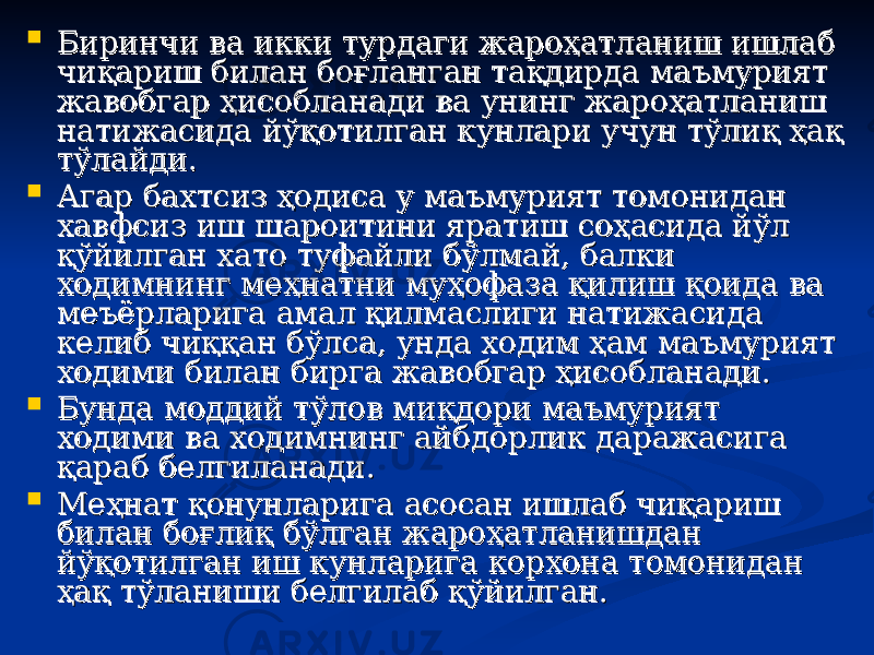  Биринчи ва икки турдаги жароҳатланиш ишлаб Биринчи ва икки турдаги жароҳатланиш ишлаб чиқариш билан боғланган тақдирда маъмурият чиқариш билан боғланган тақдирда маъмурият жавобгар ҳисобланади ва унинг жароҳатланиш жавобгар ҳисобланади ва унинг жароҳатланиш натижасида йўқотилган кунлари учун тўлиқ ҳақ натижасида йўқотилган кунлари учун тўлиқ ҳақ тўлайди.тўлайди.  Агар бахтсиз ҳодиса у маъмурият томонидан Агар бахтсиз ҳодиса у маъмурият томонидан хавфсиз иш шароитини яратиш соҳасида йўл хавфсиз иш шароитини яратиш соҳасида йўл қўйилган хато туфайли бўлмай, балки қўйилган хато туфайли бўлмай, балки ходимнинг меҳнатни муҳофаза қилиш қоида ва ходимнинг меҳнатни муҳофаза қилиш қоида ва меъёрларига амал қилмаслиги натижасида меъёрларига амал қилмаслиги натижасида келиб чиққан бўлса, унда ходим ҳам маъмурият келиб чиққан бўлса, унда ходим ҳам маъмурият ходими билан бирга жавобгар ҳисобланади. ходими билан бирга жавобгар ҳисобланади.  Бунда моддий тўлов миБунда моддий тўлов ми ққ дори маъмурият дори маъмурият ходими ва ходимнинг айбдорлик даражасига ходими ва ходимнинг айбдорлик даражасига ққ араб белгиланади. араб белгиланади.  Меҳнат қонунларига асосан ишлаб чиқариш Меҳнат қонунларига асосан ишлаб чиқариш билан боғлиқ бўлган жароҳатланишдан билан боғлиқ бўлган жароҳатланишдан йўқотилган иш кунларига корхона томонидан йўқотилган иш кунларига корхона томонидан ҳақ тўланиши белгилаб қўйилган.ҳақ тўланиши белгилаб қўйилган. 