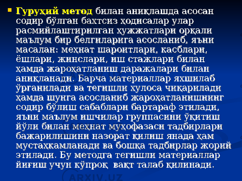  Гуруҳий методГуруҳий метод билан аниқлашда асосан билан аниқлашда асосан содир бўлган бахтсиз ҳодисалар улар содир бўлган бахтсиз ҳодисалар улар расмийлаштирилган ҳужжатлари орқали расмийлаштирилган ҳужжатлари орқали маълум бир белгиларига асосланиб, яъни маълум бир белгиларига асосланиб, яъни масалан: меҳнат шароитлари, касблари, масалан: меҳнат шароитлари, касблари, ёшлари, жинслари, иш стажлари билан ёшлари, жинслари, иш стажлари билан ҳамда жароҳатланиш даражалари билан ҳамда жароҳатланиш даражалари билан аниқланади. Барча материаллар яхшилаб аниқланади. Барча материаллар яхшилаб ўрганилади ва тегишли хулоса чиқарилади ўрганилади ва тегишли хулоса чиқарилади ҳамда шунга асосланиб жароҳатланишнинг ҳамда шунга асосланиб жароҳатланишнинг содир бўлиш сабаблари бартараф этилади, содир бўлиш сабаблари бартараф этилади, яъни маълум ишчилар группасини ўқитиш яъни маълум ишчилар группасини ўқитиш йўли билан меҳнат муҳофазаси тадбирлари йўли билан меҳнат муҳофазаси тадбирлари бажарилишини назорат қилиш янада ҳам бажарилишини назорат қилиш янада ҳам мустаҳкамланади ва бошқа тадбирлар жорий мустаҳкамланади ва бошқа тадбирлар жорий этилади. Бу методга тегишли материаллар этилади. Бу методга тегишли материаллар йиғиш учун кўпроқ вақт талаб қилинади.йиғиш учун кўпроқ вақт талаб қилинади. 