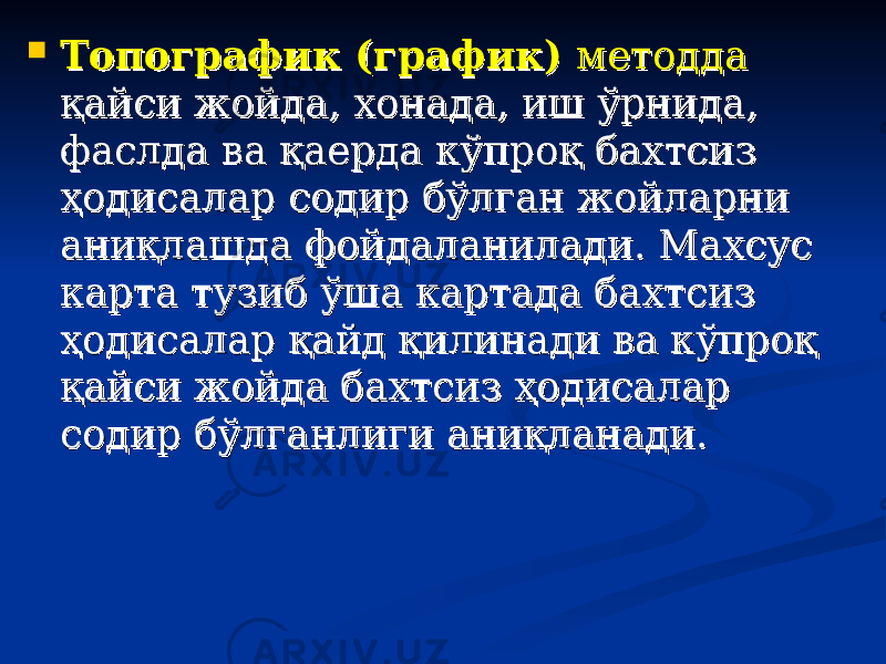  Топографик (график) Топографик (график) методдаметодда қайси жойда, хонада, иш ўрнида, қайси жойда, хонада, иш ўрнида, фаслда ва қаерда кўпроқ бахтсиз фаслда ва қаерда кўпроқ бахтсиз ҳодисалар содир бўлган жойларни ҳодисалар содир бўлган жойларни аниқлашда фойдаланилади. Махсус аниқлашда фойдаланилади. Махсус карта тузиб ўша картада бахтсиз карта тузиб ўша картада бахтсиз ҳодисалар қайд қилинади ва кўпроқ ҳодисалар қайд қилинади ва кўпроқ қайси жойда бахтсиз ҳодисалар қайси жойда бахтсиз ҳодисалар содир бўлганлиги аниқланади.содир бўлганлиги аниқланади. 