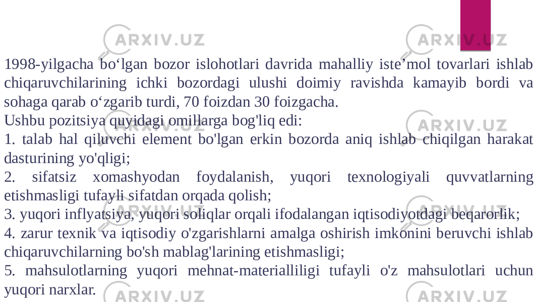 1998-yilgacha bo‘lgan bozor islohotlari davrida mahalliy iste’mol tovarlari ishlab chiqaruvchilarining ichki bozordagi ulushi doimiy ravishda kamayib bordi va sohaga qarab o‘zgarib turdi, 70 foizdan 30 foizgacha. Ushbu pozitsiya quyidagi omillarga bog&#39;liq edi: 1. talab hal qiluvchi element bo&#39;lgan erkin bozorda aniq ishlab chiqilgan harakat dasturining yo&#39;qligi; 2. sifatsiz xomashyodan foydalanish, yuqori texnologiyali quvvatlarning etishmasligi tufayli sifatdan orqada qolish; 3. yuqori inflyatsiya, yuqori soliqlar orqali ifodalangan iqtisodiyotdagi beqarorlik; 4. zarur texnik va iqtisodiy o&#39;zgarishlarni amalga oshirish imkonini beruvchi ishlab chiqaruvchilarning bo&#39;sh mablag&#39;larining etishmasligi; 5. mahsulotlarning yuqori mehnat-materialliligi tufayli o&#39;z mahsulotlari uchun yuqori narxlar. 