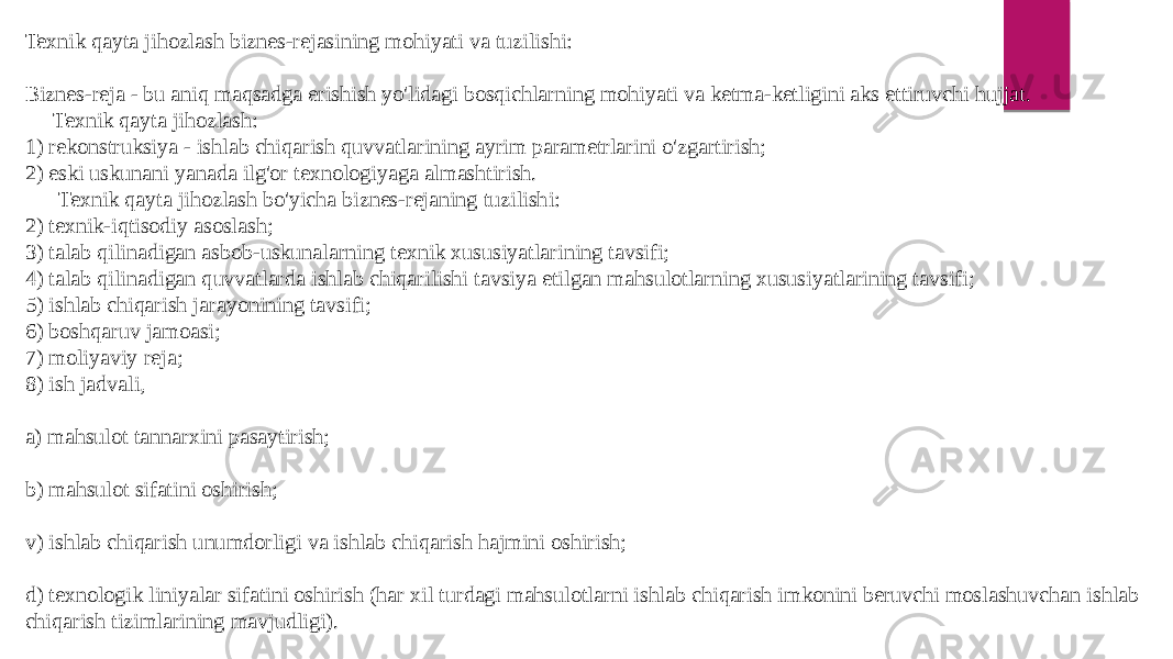 Texnik qayta jihozlash biznes-rejasining mohiyati va tuzilishi: Biznes-reja - bu aniq maqsadga erishish yo&#39;lidagi bosqichlarning mohiyati va ketma-ketligini aks ettiruvchi hujjat. Texnik qayta jihozlash: 1) rekonstruksiya - ishlab chiqarish quvvatlarining ayrim parametrlarini o&#39;zgartirish; 2) eski uskunani yanada ilg&#39;or texnologiyaga almashtirish. Texnik qayta jihozlash bo&#39;yicha biznes-rejaning tuzilishi: 2) texnik-iqtisodiy asoslash; 3) talab qilinadigan asbob-uskunalarning texnik xususiyatlarining tavsifi; 4) talab qilinadigan quvvatlarda ishlab chiqarilishi tavsiya etilgan mahsulotlarning xususiyatlarining tavsifi; 5) ishlab chiqarish jarayonining tavsifi; 6) boshqaruv jamoasi; 7) moliyaviy reja; 8) ish jadvali, a) mahsulot tannarxini pasaytirish; b) mahsulot sifatini oshirish; v) ishlab chiqarish unumdorligi va ishlab chiqarish hajmini oshirish; d) texnologik liniyalar sifatini oshirish (har xil turdagi mahsulotlarni ishlab chiqarish imkonini beruvchi moslashuvchan ishlab chiqarish tizimlarining mavjudligi). 