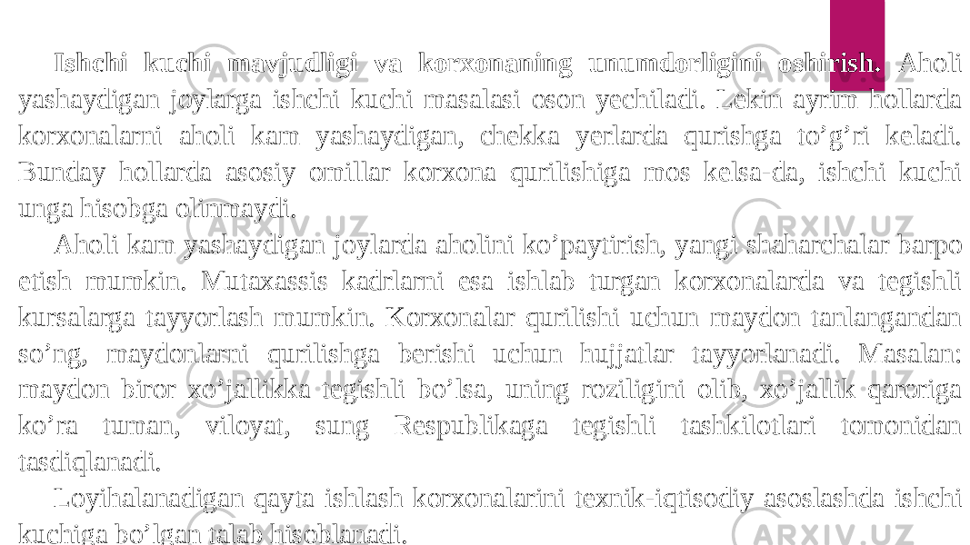 Ishchi kuchi mavjudligi va korxonaning unumdorligini oshirish. Aholi yashaydigan joylarga ishchi kuchi masalasi oson yechiladi. Lekin ayrim hollarda korxonalarni aholi kam yashaydigan, chekka yerlarda qurishga to’g’ri keladi. Bunday hollarda asosiy omillar korxona qurilishiga mos kelsa-da, ishchi kuchi unga hisobga olinmaydi. Aholi kam yashaydigan joylarda aholini ko’paytirish, yangi shaharchalar barpo etish mumkin. Mutaxassis kadrlarni esa ishlab turgan korxonalarda va tegishli kursalarga tayyorlash mumkin. Korxonalar qurilishi uchun maydon tanlangandan so’ng, maydonlarni qurilishga berishi uchun hujjatlar tayyorlanadi. Masalan: maydon biror xo’jallikka tegishli bo’lsa, uning roziligini olib, xo’jallik qaroriga ko’ra tuman, viloyat, sung Respublikaga tegishli tashkilotlari tomonidan tasdiqlanadi. Loyihalanadigan qayta ishlash korxonalarini texnik-iqtisodiy asoslashda ishchi kuchiga bo’lgan talab hisoblanadi. 