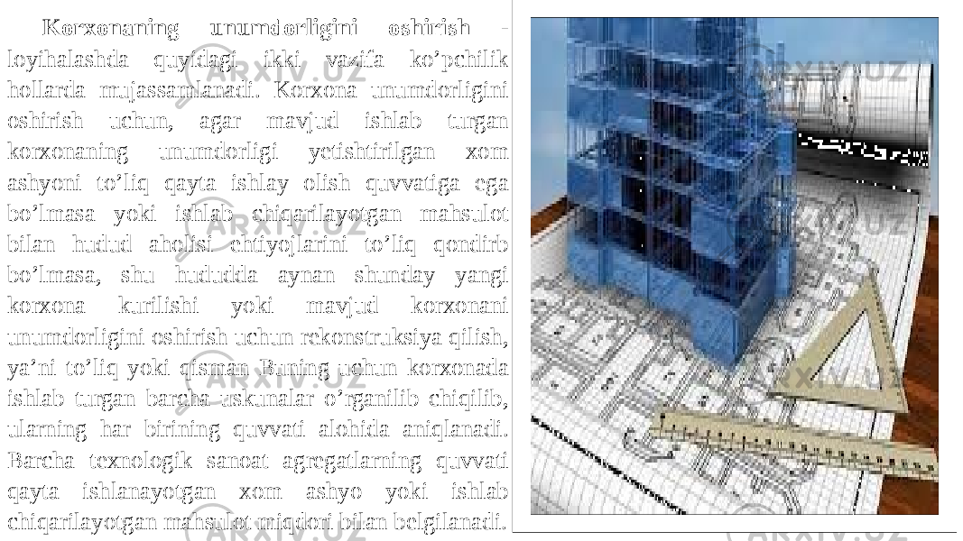 Korxonaning unumdorligini oshirish - loyihalashda quyidagi ikki vazifa ko’pchilik hollarda mujassamlanadi. Korxona unumdorligini oshirish uchun, agar mavjud ishlab turgan korxonaning unumdorligi yetishtirilgan xom ashyoni to’liq qayta ishlay olish quvvatiga ega bo’lmasa yoki ishlab chiqarilayotgan mahsulot bilan hudud aholisi ehtiyojlarini to’liq qondirb bo’lmasa, shu hududda aynan shunday yangi korxona kurilishi yoki mavjud korxonani unumdorligini oshirish uchun rekonstruksiya qilish, ya’ni to’liq yoki qisman Buning uchun korxonada ishlab turgan barcha uskunalar o’rganilib chiqilib, ularning har birining quvvati alohida aniqlanadi. Barcha texnologik sanoat agregatlarning quvvati qayta ishlanayotgan xom ashyo yoki ishlab chiqarilayotgan mahsulot miqdori bilan belgilanadi. 