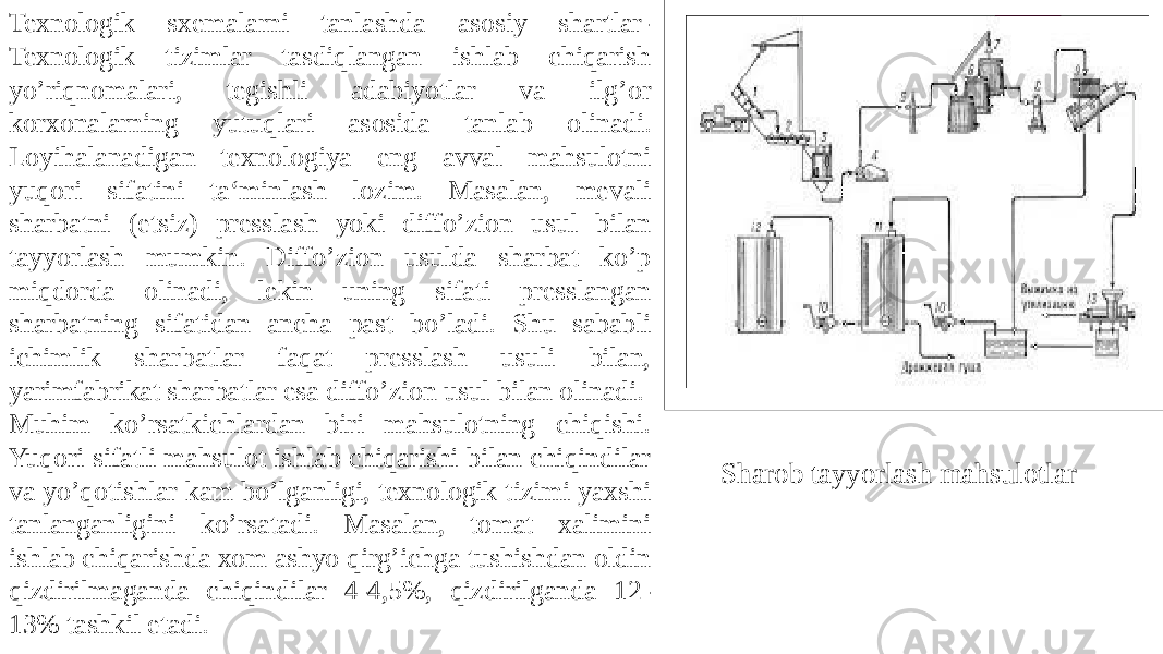 Texnologik sxemalarni tanlashda asosiy shartlar- Texnologik tizimlar tasdiqlangan ishlab chiqarish yo’riqnomalari, tegishli adabiyotlar va ilg’or korxonalarning yutuqlari asosida tanlab olinadi. Loyihalanadigan texnologiya eng avval mahsulotni yuqori sifatini ta‘minlash lozim. Masalan, mevali sharbatni (etsiz) presslash yoki diffo’zion usul bilan tayyorlash mumkin. Diffo’zion usulda sharbat ko’p miqdorda olinadi, lekin uning sifati presslangan sharbatning sifatidan ancha past bo’ladi. Shu sababli ichimlik sharbatlar faqat presslash usuli bilan, yarimfabrikat sharbatlar esa diffo’zion usul bilan olinadi. Muhim ko’rsatkichlardan biri mahsulotning chiqishi. Yuqori sifatli mahsulot ishlab chiqarishi bilan chiqindilar va yo’qotishlar kam bo’lganligi, texnologik tizimi yaxshi tanlanganligini ko’rsatadi. Masalan, tomat xalimini ishlab chiqarishda xom ashyo qirg’ichga tushishdan oldin qizdirilmaganda chiqindilar 4-4,5%, qizdirilganda 12- 13% tashkil etadi. Sharob tayyorlash mahsulotlar 