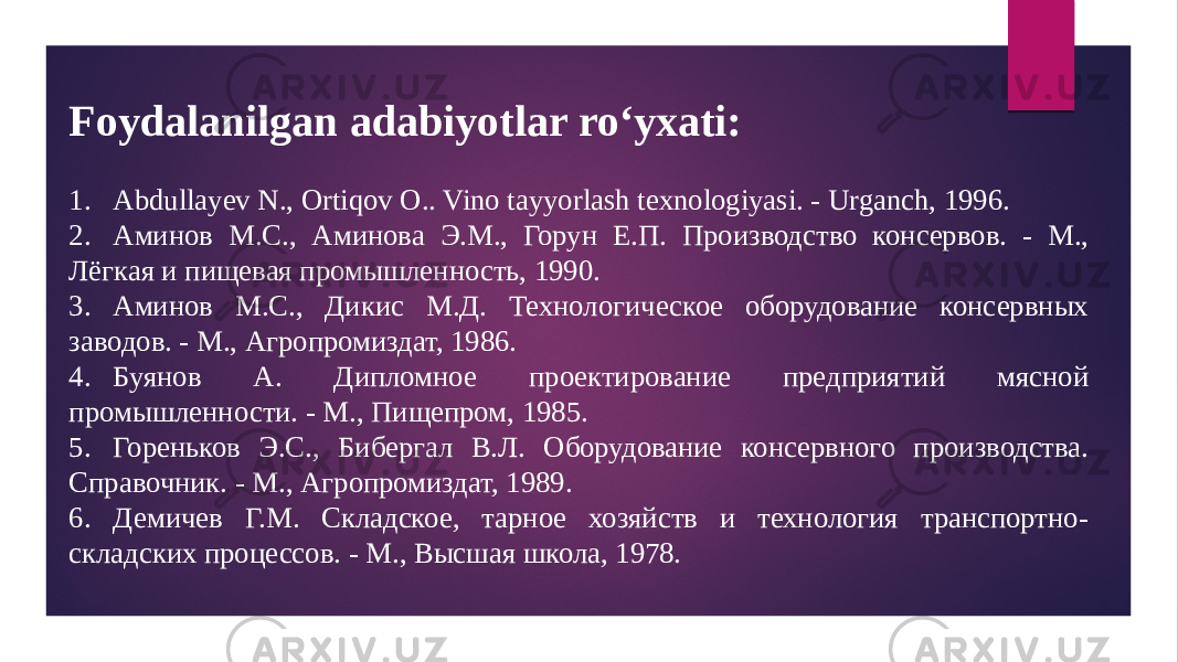 Foydalanilgan adabiyotlar ro‘yxati: 1. Abdullayev N., Ortiqov O.. Vino tayyorlash texnologiyasi. - Urganch, 1996. 2. Аминов М.С., Аминова Э.М., Горун Е.П. Производство консервов. - М., Лёгкая и пищевая промышленность, 1990. 3. Аминов М.С., Дикис М.Д. Технологическое оборудование консервных заводов. - М., Агропромиздат, 1986. 4. Буянов А. Дипломное проектирование предприятий мясной промышленности. - М., Пищепром, 1985. 5. Гореньков Э.С., Бибергал В.Л. Оборудование консервного производства. Справочник. - М., Агропромиздат, 1989. 6. Демичев Г.М. Складское, тарное хозяйств и технология транспортно- складских процессов. - М., Высшая школа, 1978. 