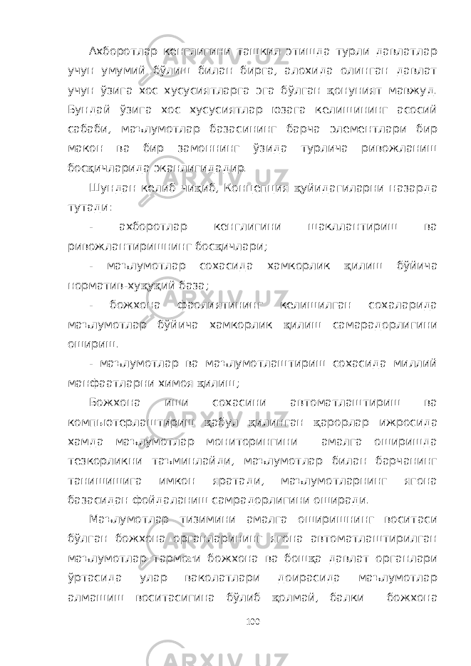 Ахборотлар кенглигини ташкил этишда турли давлатлар учун умумий бўлиш билан бирга, алохида олинган давлат учун ўзига хос хусусиятларга эга бўлган қ онуният мавжуд. Бундай ўзига хос хусусиятлар юзага келишининг асосий сабаби, маълумотлар базасининг барча элементлари бир макон ва бир замоннинг ўзида турлича ривожланиш бос қ ичларида эканлигидадир. Шундан келиб чи қ иб, Концепция қ уйидагиларни назарда тутади: - ахборотлар кенглигини шакллантириш ва ривожлантиришнинг бос қ ичлари; - маълумотлар сохасида хамкорлик қ илиш бўйича норматив-ху қ у қ ий база; - божхона фаолиятининг келишилган сохаларида маълумотлар бўйича хамкорлик қ илиш самарадорлигини ошириш. - маълумотлар ва маълумотлаштириш сохасида миллий манфаатларни химоя қ илиш; Божхона иши сохасини автоматлаштириш ва компьютерлаштириш қ абул қ илинган қ арорлар ижросида хамда маълумотлар мониторингини амалга оширишда тезкорликни таъминлайди, маълумотлар билан барчанинг танишишига имкон яратади, маълумотларнинг ягона базасидан фойдаланиш самрадорлигини оширади. Маълумотлар тизимини амалга оширишнинг воситаси бўлган божхона органларининг ягона автоматлаштирилган маълумотлар тармо ғ и божхона ва бош қ а давлат органлари ўртасида улар ваколатлари доирасида маълумотлар алмашиш воситасигина бўлиб қ олмай, балки божхона 100 