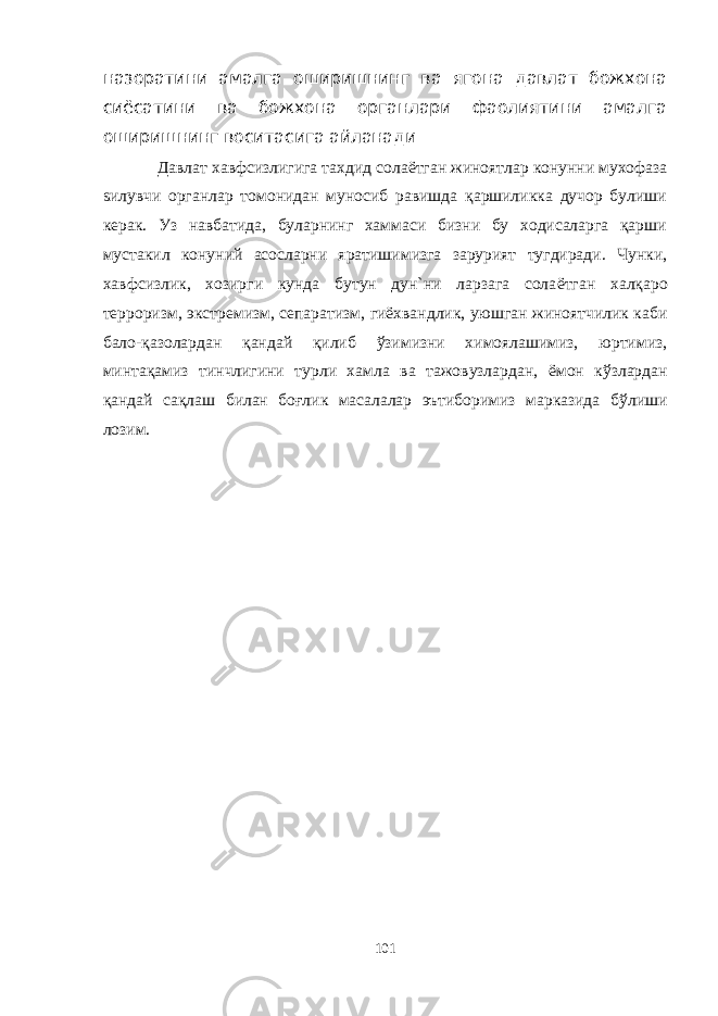 назоратини амалга оширишнинг ва ягона давлат божхона сиёсатини ва божхона органлари фаолиятини амалга оширишнинг воситасига айланади Давлат хавфсизлигига тахдид сола ё тган жиноятлар конунни мухофаза s илувчи органлар томонидан муносиб равишда қаршиликка дучор булиши керак. Уз навбатида, буларнинг хаммаси бизни бу ходисаларга қарши мустакил конуний асосларни яратишимизга зарурият тугдиради. Чунки, хавфсизлик, хозирги кунда бутун дун`ни ларзага сола ё тган хал қ аро терроризм, экстремизм, сепаратизм, ги ё хвандлик, уюшган жиноятчилик каби бало- қ азолардан қ андай қ илиб ў зимизни химоялашимиз, юртимиз, минта қ амиз тинчлигини турли хамла ва тажовузлардан, ё мон к ў злардан қ андай са қ лаш билан бо ғ лик масалалар эътиборимиз марказида б ў лиши лозим. 101 