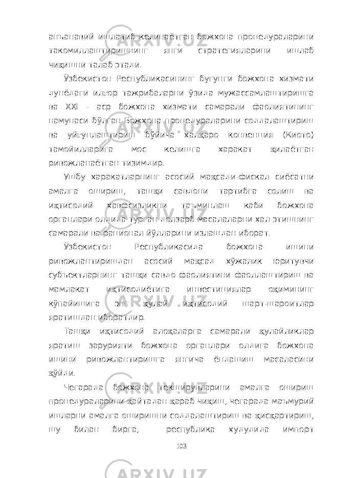 анъанавий ишлатиб келинаётган божхона процедураларини такомиллаштиришнинг янги стратегияларини ишлаб чи қ ишни талаб этади. Ўзбекистон Республикасининг бугунги божхона хизмати дунёдаги ил ғ ор тажрибаларни ўзида мужассамлаштиришга ва XXI - аср божхона хизмати самарали фаолиятининг намунаси бўлган Божхона процедураларини соддалаштириш ва уй ғ унлаштириш бўйича хал қ аро конвенция (Киото) тамойилларига мос келишга харакат қ илаётган ривожланаётган тизимдир. Ушбу харакатларнинг асосий ма қ сади-фискал сиёсатни амалга ошириш, таш қ и савдони тартибга солиш ва и қ тисодий хавфсизликни таъминлаш каби божхона органлари олдида турган долзарб масалаларни хал этишнинг самарали ва рационал йўлларини излашдан иборат. Ўзбекистон Республикасида божхона ишини ривожлантиришдан асосий ма қ сад хўжалик юритувчи субъектларнинг таш қ и савдо фаолиятини фаоллаштириш ва мамлакат и қ тисодиётига инвестициялар о қ имининг кўпайишига энг қ улай и қ тисодий шарт-шароитлар яратишдан иборатдир. Таш қ и и қ тисодий ало қ аларга самарали қ улайликлар яратиш зарурияти божхона органлари олдига божхона ишини ривожлантиришга янгича ёндашиш масаласини қ ўйди. Чегарада божхона текширувларини амалга ошириш процедураларини қ айтадан қ араб чи қ иш, чегарада маъмурий ишларни амалга оширишни соддалаштириш ва қ ис қ артириш, шу билан бирга, республика худудида импорт 103 