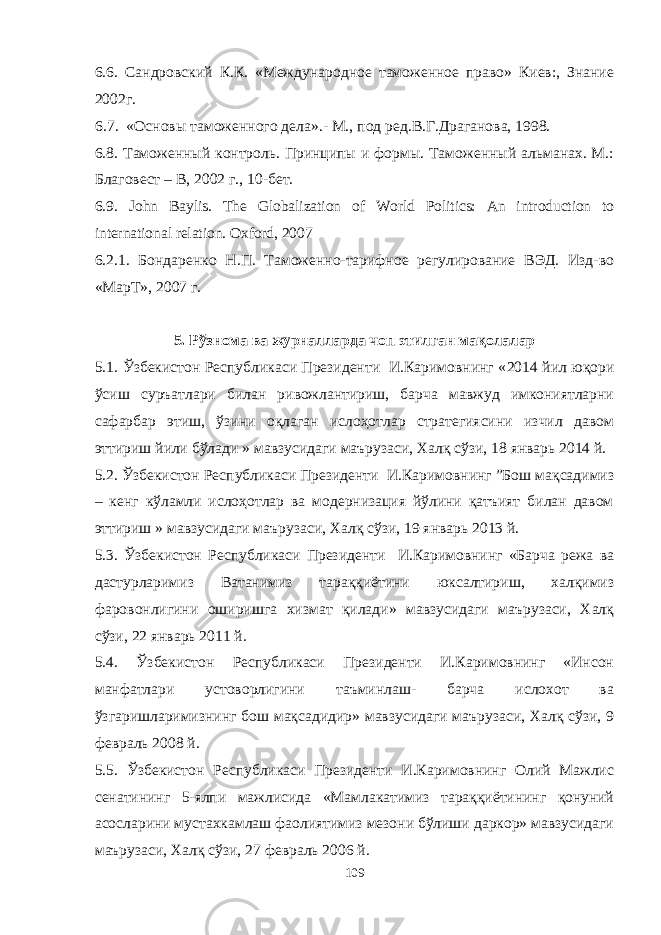 6.6. Сандровский К.К. «Международное таможенное право» Киев:, Знание 2002г. 6 . 7. «Основы таможенного дела» .- М., под ред.В.Г.Драганова, 1998. 6.8. Таможенный контроль. Принципы и формы. Таможенный альманах. М.: Благовест – В, 2002 г., 10-бет. 6.9. John Baylis. The Globalization of World Politics: An introduction to international relation. Oxford , 2007 6.2.1. Бондаренко Н.П. Таможенно-тарифное регулирование ВЭД. Изд-во «МарТ», 2007 г. 5. Рўзнома ва журналларда чоп этилган мақолалар 5 .1. Ўзбекистон Республикаси Президенти И.Каримовнинг « 2014 йил юқори ўсиш суръатлари билан ривожлантириш, барча мавжуд имкониятларни сафарбар этиш, ўзини оқлаган ислоҳотлар стратегиясини изчил давом эттириш йили бўлади » мавзусидаги маърузаси, Халқ сўзи, 18 январь 2014 й. 5.2. Ўзбекистон Республикаси Президенти И.Каримовнинг ”Бош мақсадимиз – кенг кўламли ислоҳотлар ва модернизация йўлини қатъият билан давом эттириш » мавзусидаги маърузаси, Халқ сўзи, 19 январь 2013 й. 5.3. Ўзбекистон Республикаси Президенти И.Каримовнинг «Барча режа ва дастурларимиз Ватанимиз тараққиётини юксалтириш, халқимиз фаровонлигини оширишга хизмат қилади» мавзусидаги маърузаси, Халқ сўзи, 22 январь 2011 й. 5.4. Ўзбекистон Республикаси Президенти И.Каримовнинг «Инсон манфатлари устоворлигини таъминлаш- барча ислохот ва ўзгаришларимизнинг бош мақсадидир» мавзусидаги маърузаси, Халқ сўзи, 9 февраль 2008 й. 5.5. Ўзбекистон Республикаси Президенти И.Каримовнинг Олий Мажлис сенатининг 5-ялпи мажлисида «Мамлакатимиз тараққиётининг қонуний асосларини мустахкамлаш фаолиятимиз мезони бўлиши даркор» мавзусидаги маърузаси, Халқ сўзи, 27 февраль 2006 й. 109 